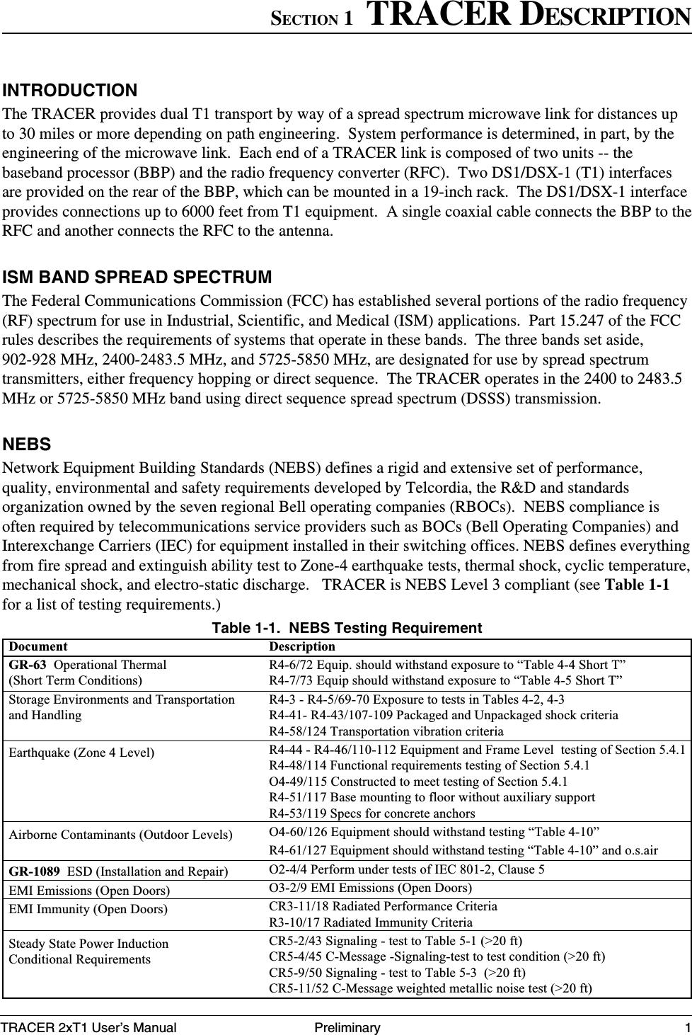 TRACER 2xT1 User’s Manual61280003L2-1BSection 1  TRACER Description1PreliminaryINTRODUCTIONThe TRACER provides dual T1 transport by way of a spread spectrum microwave link for distances upto 30 miles or more depending on path engineering.  System performance is determined, in part, by theengineering of the microwave link.  Each end of a TRACER link is composed of two units -- thebaseband processor (BBP) and the radio frequency converter (RFC).  Two DS1/DSX-1 (T1) interfacesare provided on the rear of the BBP, which can be mounted in a 19-inch rack.  The DS1/DSX-1 interfaceprovides connections up to 6000 feet from T1 equipment.  A single coaxial cable connects the BBP to theRFC and another connects the RFC to the antenna.ISM BAND SPREAD SPECTRUMThe Federal Communications Commission (FCC) has established several portions of the radio frequency(RF) spectrum for use in Industrial, Scientific, and Medical (ISM) applications.  Part 15.247 of the FCCrules describes the requirements of systems that operate in these bands.  The three bands set aside,902-928 MHz, 2400-2483.5 MHz, and 5725-5850 MHz, are designated for use by spread spectrumtransmitters, either frequency hopping or direct sequence.  The TRACER operates in the 2400 to 2483.5MHz or 5725-5850 MHz band using direct sequence spread spectrum (DSSS) transmission.NEBSNetwork Equipment Building Standards (NEBS) defines a rigid and extensive set of performance,quality, environmental and safety requirements developed by Telcordia, the R&amp;D and standardsorganization owned by the seven regional Bell operating companies (RBOCs).  NEBS compliance isoften required by telecommunications service providers such as BOCs (Bell Operating Companies) andInterexchange Carriers (IEC) for equipment installed in their switching offices. NEBS defines everythingfrom fire spread and extinguish ability test to Zone-4 earthquake tests, thermal shock, cyclic temperature,mechanical shock, and electro-static discharge.   TRACER is NEBS Level 3 compliant (see Table 1-1for a list of testing requirements.)Table 1-1.  NEBS Testing RequirementDescriptionR4-6/72 Equip. should withstand exposure to “Table 4-4 Short T”R4-7/73 Equip should withstand exposure to “Table 4-5 Short T”R4-3 - R4-5/69-70 Exposure to tests in Tables 4-2, 4-3R4-41- R4-43/107-109 Packaged and Unpackaged shock criteriaR4-58/124 Transportation vibration criteriaR4-44 - R4-46/110-112 Equipment and Frame Level  testing of Section 5.4.1R4-48/114 Functional requirements testing of Section 5.4.1O4-49/115 Constructed to meet testing of Section 5.4.1R4-51/117 Base mounting to floor without auxiliary supportR4-53/119 Specs for concrete anchorsO4-60/126 Equipment should withstand testing “Table 4-10”R4-61/127 Equipment should withstand testing “Table 4-10” and o.s.airO2-4/4 Perform under tests of IEC 801-2, Clause 5O3-2/9 EMI Emissions (Open Doors)CR3-11/18 Radiated Performance CriteriaR3-10/17 Radiated Immunity CriteriaCR5-2/43 Signaling - test to Table 5-1 (&gt;20 ft)CR5-4/45 C-Message -Signaling-test to test condition (&gt;20 ft)CR5-9/50 Signaling - test to Table 5-3  (&gt;20 ft)CR5-11/52 C-Message weighted metallic noise test (&gt;20 ft)DocumentGR-63  Operational Thermal(Short Term Conditions)Storage Environments and Transportationand HandlingEarthquake (Zone 4 Level)Airborne Contaminants (Outdoor Levels)GR-1089  ESD (Installation and Repair)EMI Emissions (Open Doors)EMI Immunity (Open Doors)Steady State Power InductionConditional RequirementsSECTION 1  TRACER DESCRIPTION