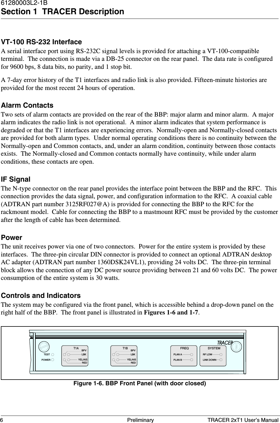 TRACER 2xT1 User’s Manual61280003L2-1BSection 1  TRACER Description6 PreliminaryVT-100 RS-232 InterfaceA serial interface port using RS-232C signal levels is provided for attaching a VT-100-compatibleterminal.  The connection is made via a DB-25 connector on the rear panel.  The data rate is configuredfor 9600 bps, 8 data bits, no parity, and 1 stop bit.A 7-day error history of the T1 interfaces and radio link is also provided. Fifteen-minute histories areprovided for the most recent 24 hours of operation.Alarm ContactsTwo sets of alarm contacts are provided on the rear of the BBP: major alarm and minor alarm.  A majoralarm indicates the radio link is not operational.  A minor alarm indicates that system performance isdegraded or that the T1 interfaces are experiencing errors.  Normally-open and Normally-closed contactsare provided for both alarm types.  Under normal operating conditions there is no continuity between theNormally-open and Common contacts, and, under an alarm condition, continuity between those contactsexists.  The Normally-closed and Common contacts normally have continuity, while under alarmconditions, these contacts are open.IF SignalThe N-type connector on the rear panel provides the interface point between the BBP and the RFC.  Thisconnection provides the data signal, power, and configuration information to the RFC.  A coaxial cable(ADTRAN part number 3125RF027@A) is provided for connecting the BBP to the RFC for therackmount model.  Cable for connecting the BBP to a mastmount RFC must be provided by the customerafter the length of cable has been determined.PowerThe unit receives power via one of two connectors.  Power for the entire system is provided by theseinterfaces.  The three-pin circular DIN connector is provided to connect an optional ADTRAN desktopAC adapter (ADTRAN part number 1360DSK24VL1), providing 24 volts DC.  The three-pin terminalblock allows the connection of any DC power source providing between 21 and 60 volts DC.  The powerconsumption of the entire system is 30 watts.Controls and IndicatorsThe system may be configured via the front panel, which is accessible behind a drop-down panel on theright half of the BBP.  The front panel is illustrated in Figures 1-6 and 1-7.Figure 1-6. BBP Front Panel (with door closed)BPVT1ALBKBPVT1BLBKYEL/AISREDYEL/AISREDFREQPLAN APLAN BTESTPOWERRF LOWLINK DOWNSYSTEM