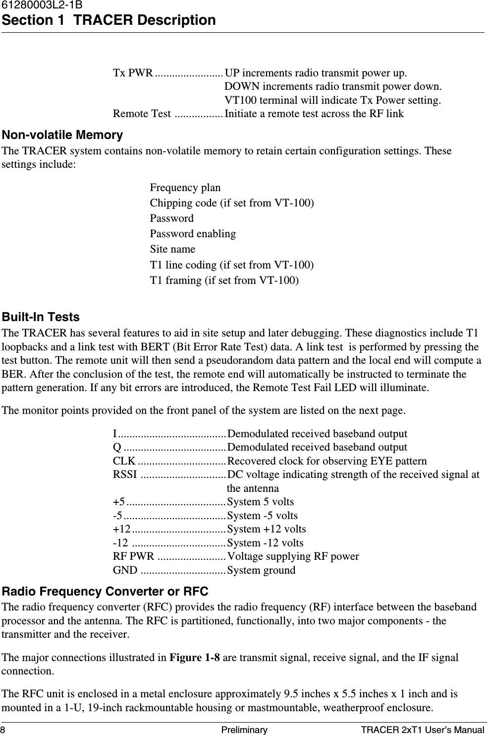 TRACER 2xT1 User’s Manual61280003L2-1BSection 1  TRACER Description8 PreliminaryTx PWR ........................ UP increments radio transmit power up.DOWN increments radio transmit power down.VT100 terminal will indicate Tx Power setting.Remote Test ................. Initiate a remote test across the RF linkNon-volatile MemoryThe TRACER system contains non-volatile memory to retain certain configuration settings. Thesesettings include:Frequency planChipping code (if set from VT-100)PasswordPassword enablingSite nameT1 line coding (if set from VT-100)T1 framing (if set from VT-100)Built-In TestsThe TRACER has several features to aid in site setup and later debugging. These diagnostics include T1loopbacks and a link test with BERT (Bit Error Rate Test) data. A link test  is performed by pressing thetest button. The remote unit will then send a pseudorandom data pattern and the local end will compute aBER. After the conclusion of the test, the remote end will automatically be instructed to terminate thepattern generation. If any bit errors are introduced, the Remote Test Fail LED will illuminate.The monitor points provided on the front panel of the system are listed on the next page.I......................................Demodulated received baseband outputQ ....................................Demodulated received baseband outputCLK ...............................Recovered clock for observing EYE patternRSSI ..............................DC voltage indicating strength of the received signal atthe antenna+5...................................System 5 volts-5....................................System -5 volts+12.................................System +12 volts-12 .................................System -12 voltsRF PWR ........................Voltage supplying RF powerGND ..............................System groundRadio Frequency Converter or RFCThe radio frequency converter (RFC) provides the radio frequency (RF) interface between the basebandprocessor and the antenna. The RFC is partitioned, functionally, into two major components - thetransmitter and the receiver.The major connections illustrated in Figure 1-8 are transmit signal, receive signal, and the IF signalconnection.The RFC unit is enclosed in a metal enclosure approximately 9.5 inches x 5.5 inches x 1 inch and ismounted in a 1-U, 19-inch rackmountable housing or mastmountable, weatherproof enclosure.