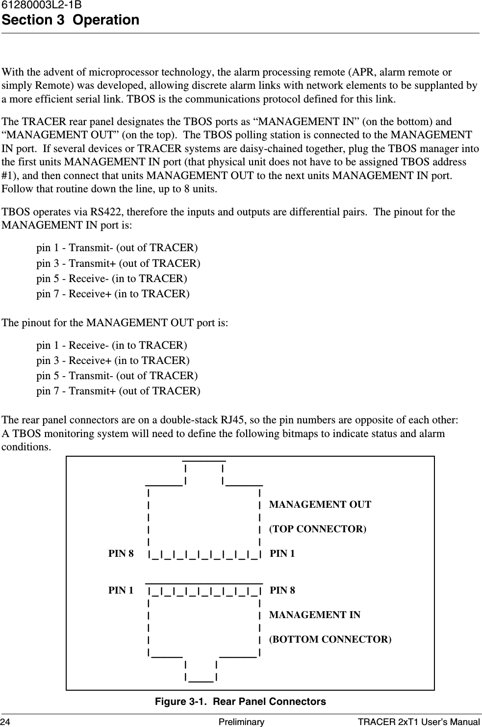 TRACER 2xT1 User’s Manual61280003L2-1BSection 3  Operation24 PreliminaryWith the advent of microprocessor technology, the alarm processing remote (APR, alarm remote orsimply Remote) was developed, allowing discrete alarm links with network elements to be supplanted bya more efficient serial link. TBOS is the communications protocol defined for this link.The TRACER rear panel designates the TBOS ports as “MANAGEMENT IN” (on the bottom) and“MANAGEMENT OUT” (on the top).  The TBOS polling station is connected to the MANAGEMENTIN port.  If several devices or TRACER systems are daisy-chained together, plug the TBOS manager intothe first units MANAGEMENT IN port (that physical unit does not have to be assigned TBOS address#1), and then connect that units MANAGEMENT OUT to the next units MANAGEMENT IN port.Follow that routine down the line, up to 8 units.TBOS operates via RS422, therefore the inputs and outputs are differential pairs.  The pinout for theMANAGEMENT IN port is:pin 1 - Transmit- (out of TRACER)pin 3 - Transmit+ (out of TRACER)pin 5 - Receive- (in to TRACER)pin 7 - Receive+ (in to TRACER)The pinout for the MANAGEMENT OUT port is:pin 1 - Receive- (in to TRACER)pin 3 - Receive+ (in to TRACER)pin 5 - Transmit- (out of TRACER)pin 7 - Transmit+ (out of TRACER)The rear panel connectors are on a double-stack RJ45, so the pin numbers are opposite of each other:A TBOS monitoring system will need to define the following bitmaps to indicate status and alarmconditions.Figure 3-1.  Rear Panel Connectors            _______            |     |      ______|     |______      |                 |      |                 | MANAGEMENT OUT      |                 |      |                 | (TOP CONNECTOR)      |                 |PIN 8  |_|_|_|_|_|_|_|_|_| PIN 1      ___________________PIN 1  |_|_|_|_|_|_|_|_|_| PIN 8      |                 |      |                 | MANAGEMENT IN      |                 |      |                 | (BOTTOM CONNECTOR)      |_____      ______|            |    |            |____|
