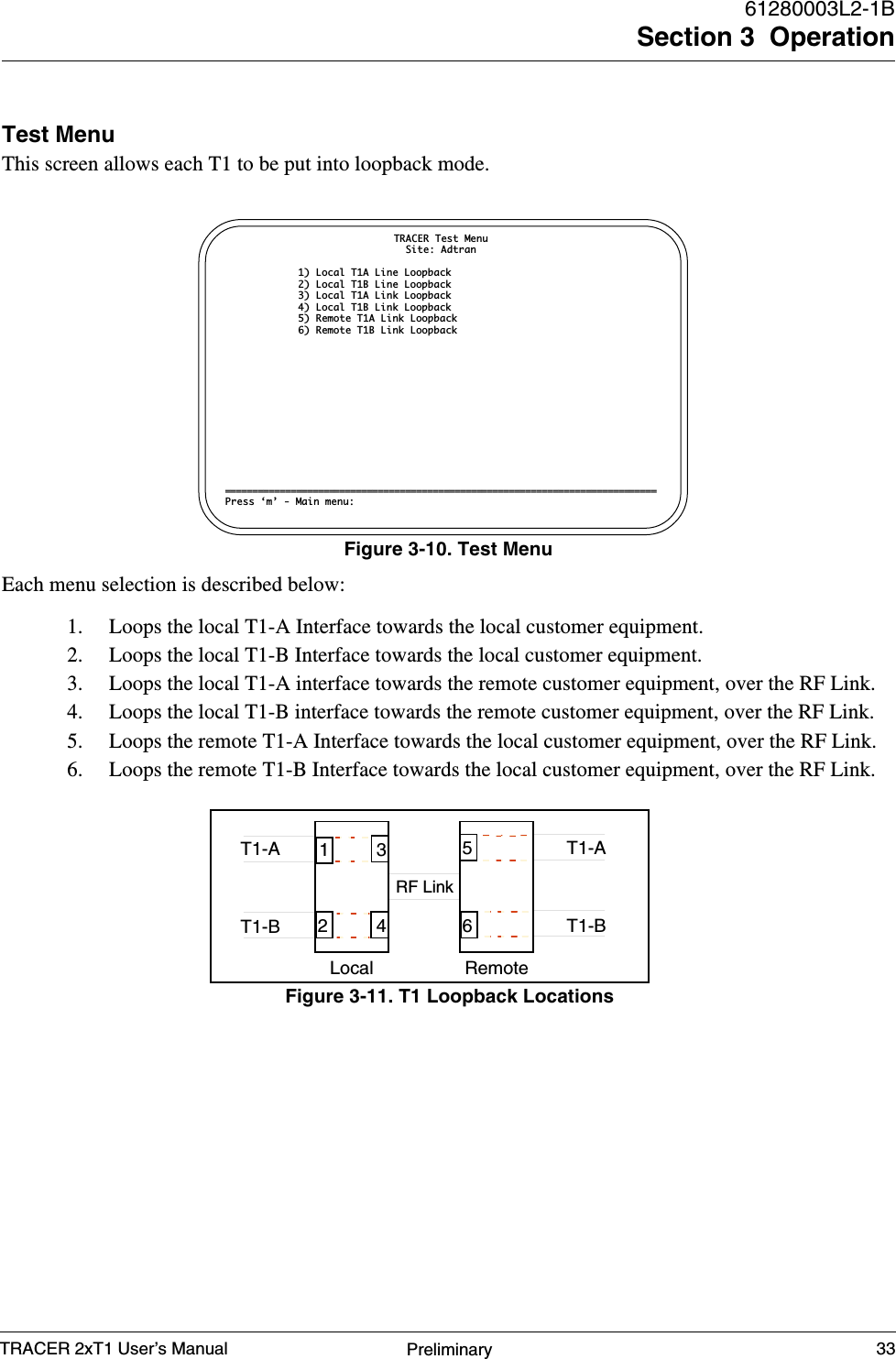 TRACER 2xT1 User’s Manual61280003L2-1BSection 3  Operation33PreliminaryTest MenuThis screen allows each T1 to be put into loopback mode.Each menu selection is described below:1. Loops the local T1-A Interface towards the local customer equipment.2. Loops the local T1-B Interface towards the local customer equipment.3. Loops the local T1-A interface towards the remote customer equipment, over the RF Link.4. Loops the local T1-B interface towards the remote customer equipment, over the RF Link.5. Loops the remote T1-A Interface towards the local customer equipment, over the RF Link.6. Loops the remote T1-B Interface towards the local customer equipment, over the RF Link.Figure 3-10. Test MenuTRACER Test MenuSite: Adtran1) Local T1A Line Loopback2) Local T1B Line Loopback3) Local T1A Link Loopback4) Local T1B Link Loopback5) Remote T1A Link Loopback6) Remote T1B Link Loopback===============================================================================Press ‘m’ - Main menu:Figure 3-11. T1 Loopback LocationsLocalT1-AT1-BRemoteT1-AT1-BRF Link346125