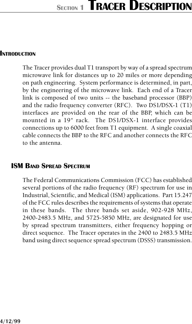 61280.003L1-1B PAGE 14/12/99SECTION 1 TRACER DESCRIPTIONINTRODUCTIONThe Tracer provides dual T1 transport by way of a spread spectrummicrowave link for distances up to 20 miles or more dependingon path engineering.  System performance is determined, in part,by the engineering of the microwave link.  Each end of a Tracerlink is composed of two units -- the baseband processor (BBP)and the radio frequency converter (RFC).  Two DS1/DSX-1 (T1)interfaces are provided on the rear of the BBP, which can bemounted in a 19&quot; rack.  The DS1/DSX-1 interface providesconnections up to 6000 feet from T1 equipment.  A single coaxialcable connects the BBP to the RFC and another connects the RFCto the antenna.ISM BAND SPREAD SPECTRUMThe Federal Communications Commission (FCC) has establishedseveral portions of the radio frequency (RF) spectrum for use inIndustrial, Scientific, and Medical (ISM) applications.  Part 15.247of the FCC rules describes the requirements of systems that operatein these bands.  The three bands set aside, 902-928 MHz,2400-2483.5 MHz, and 5725-5850 MHz, are designated for useby spread spectrum transmitters, either frequency hopping ordirect sequence.  The Tracer operates in the 2400 to 2483.5 MHzband using direct sequence spread spectrum (DSSS) transmission.