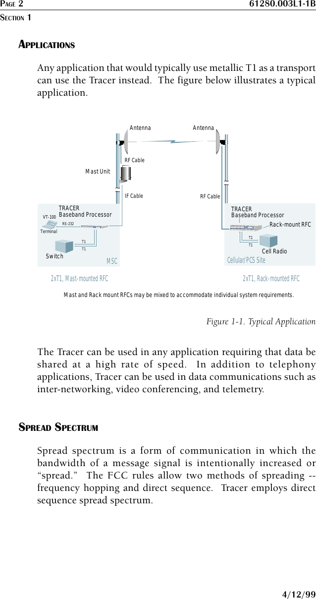 PAGE 2 61280.003L1-1B4/12/99APPLICATIONSAny application that would typically use metallic T1 as a transportcan use the Tracer instead.  The figure below illustrates a typicalapplication.TerminalVT-100Switch Cell RadioRS-232Cellular/PCS SiteAntenna AntennaIF CableRF CableMast UnitMast and Rack mount RFCs may be mixed to accommodate individual system requirements.TRACERBaseband Processor2xT1, Rack-mounted RFCTRACERBaseband ProcessorT1T1T1T1MSCT1ABPVDATA LOSSAIS BPVDATA LOSSAIST1BPOWERTRANSCEIVERTRACER2xT1, Mast-mounted RFCTRACERT1ABPVDATA LOSSAIS BPVDATA LOSSAIST1BPOWERTRANSCEIVERTRACERRack-mount RFCRF CableFigure 1-1. Typical ApplicationThe Tracer can be used in any application requiring that data beshared at a high rate of speed.  In addition to telephonyapplications, Tracer can be used in data communications such asinter-networking, video conferencing, and telemetry.SPREAD SPECTRUMSpread spectrum is a form of communication in which thebandwidth of a message signal is intentionally increased or“spread.”  The FCC rules allow two methods of spreading --frequency hopping and direct sequence.  Tracer employs directsequence spread spectrum.SECTION 1