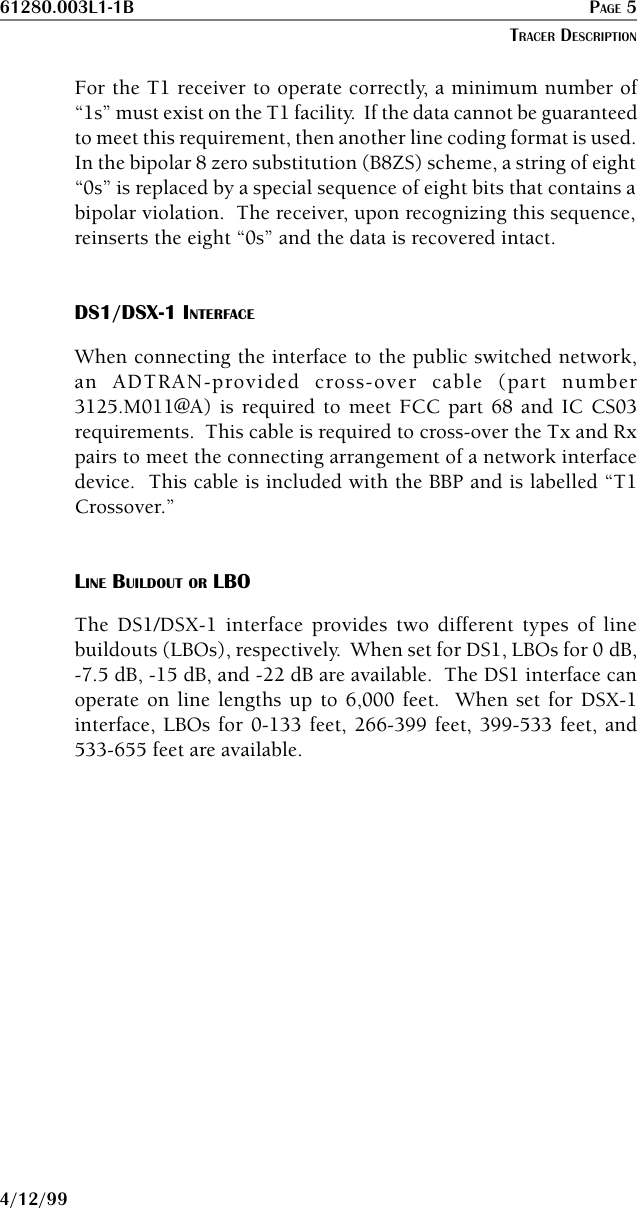 61280.003L1-1B PAGE 54/12/99For the T1 receiver to operate correctly, a minimum number of“1s” must exist on the T1 facility.  If the data cannot be guaranteedto meet this requirement, then another line coding format is used.In the bipolar 8 zero substitution (B8ZS) scheme, a string of eight“0s” is replaced by a special sequence of eight bits that contains abipolar violation.  The receiver, upon recognizing this sequence,reinserts the eight “0s” and the data is recovered intact.DS1/DSX-1 INTERFACEWhen connecting the interface to the public switched network,an ADTRAN-provided cross-over cable (part number3125.M011@A) is required to meet FCC part 68 and IC CS03requirements.  This cable is required to cross-over the Tx and Rxpairs to meet the connecting arrangement of a network interfacedevice.  This cable is included with the BBP and is labelled “T1Crossover.”LINE BUILDOUT OR LBOThe DS1/DSX-1 interface provides two different types of linebuildouts (LBOs), respectively.  When set for DS1, LBOs for 0␣ dB,-7.5 dB, -15 dB, and -22 dB are available.  The DS1 interface canoperate on line lengths up to 6,000 feet.  When set for DSX-1interface, LBOs for 0-133 feet, 266-399 feet, 399-533 feet, and533-655 feet are available.TRACER DESCRIPTION