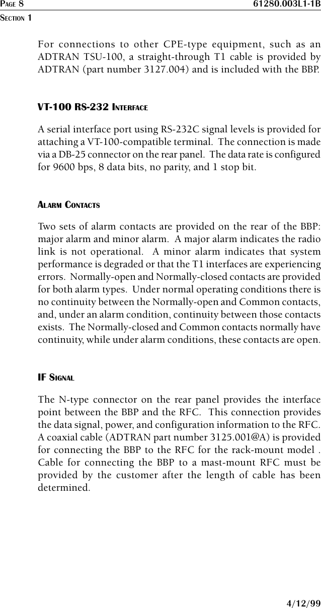 PAGE 8 61280.003L1-1B4/12/99For connections to other CPE-type equipment, such as anADTRAN TSU-100, a straight-through T1 cable is provided byADTRAN (part number 3127.004) and is included with the BBP.VT-100 RS-232 INTERFACEA serial interface port using RS-232C signal levels is provided forattaching a VT-100-compatible terminal.  The connection is madevia a DB-25 connector on the rear panel.  The data rate is configuredfor 9600 bps, 8 data bits, no parity, and 1 stop bit.ALARM CONTACTSTwo sets of alarm contacts are provided on the rear of the BBP:major alarm and minor alarm.  A major alarm indicates the radiolink is not operational.  A minor alarm indicates that systemperformance is degraded or that the T1 interfaces are experiencingerrors.  Normally-open and Normally-closed contacts are providedfor both alarm types.  Under normal operating conditions there isno continuity between the Normally-open and Common contacts,and, under an alarm condition, continuity between those contactsexists.  The Normally-closed and Common contacts normally havecontinuity, while under alarm conditions, these contacts are open.IF SIGNALThe N-type connector on the rear panel provides the interfacepoint between the BBP and the RFC.  This connection providesthe data signal, power, and configuration information to the RFC.A coaxial cable (ADTRAN part number 3125.001@A) is providedfor connecting the BBP to the RFC for the rack-mount model .Cable for connecting the BBP to a mast-mount RFC must beprovided by the customer after the length of cable has beendetermined.SECTION 1