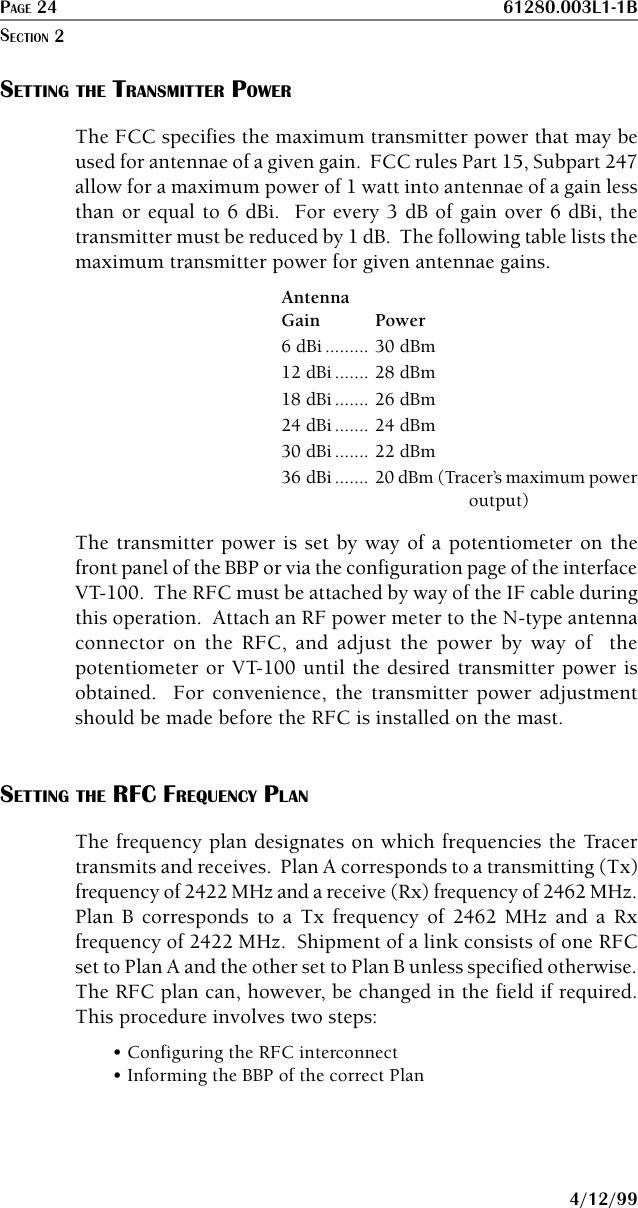 PAGE 24 61280.003L1-1B4/12/99SETTING THE TRANSMITTER POWERThe FCC specifies the maximum transmitter power that may beused for antennae of a given gain.  FCC rules Part 15, Subpart 247allow for a maximum power of 1 watt into antennae of a gain lessthan or equal to 6 dBi.  For every 3 dB of gain over 6 dBi, thetransmitter must be reduced by 1 dB.  The following table lists themaximum transmitter power for given antennae gains.AntennaGain Power6 dBi ......... 30 dBm12 dBi ....... 28 dBm18 dBi ....... 26 dBm24 dBi ....... 24 dBm30 dBi ....... 22 dBm36 dBi ....... 20 dBm (Tracer’s maximum poweroutput)The transmitter power is set by way of a potentiometer on thefront panel of the BBP or via the configuration page of the interfaceVT-100.  The RFC must be attached by way of the IF cable duringthis operation.  Attach an RF power meter to the N-type antennaconnector on the RFC, and adjust the power by way of  thepotentiometer or VT-100 until the desired transmitter power isobtained.  For convenience, the transmitter power adjustmentshould be made before the RFC is installed on the mast.SETTING THE RFC FREQUENCY PLANThe frequency plan designates on which frequencies the Tracertransmits and receives.  Plan A corresponds to a transmitting (Tx)frequency of 2422 MHz and a receive (Rx) frequency of 2462 MHz.Plan B corresponds to a Tx frequency of 2462 MHz and a Rxfrequency of 2422 MHz.  Shipment of a link consists of one RFCset to Plan A and the other set to Plan B unless specified otherwise.The RFC plan can, however, be changed in the field if required.This procedure involves two steps:• Configuring the RFC interconnect• Informing the BBP of the correct PlanSECTION 2