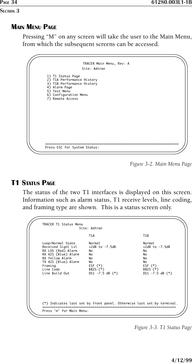 PAGE 34 61280.003L1-1B4/12/99MAIN MENU PAGEPressing “M” on any screen will take the user to the Main Menu,from which the subsequent screens can be accessed.                       TRACER Main Menu, Rev: A                   Site: Adtran 1) T1 Status Page 2) T1A Performance History 3) T1B Performance History 4) Alarm Page 5) Test Menu 6) Configuration Menu 7) Remote Access=====================================================================Press ESC for System Status:Figure 3-2. Main Menu PageT1 STATUS PAGEThe status of the two T1 interfaces is displayed on this screen.Information such as alarm status, T1 receive levels, line coding,and framing type are shown.  This is a status screen only.TRACER T1 Status Menu                   Site: Adtran                        T1A                         T1BLoop/Normal State       Normal                      NormalReceived Signl Lvl      +2dB to -7.5dB              +2dB to -7.5dBRX LOS (Red) Alarm      No                          NoRX AIS (Blue) Alarm     No                          NoRX Yellow Alarm         No                          NoTX AIS (Blue) Alarm     No                          NoFraming                 ESF (*)                     ESF (*)Line Code               B8ZS (*)                    B8ZS (*)Line Build Out          DS1 -7.5 dB (*)             DS1 -7.5 dB (*)(*) Indicates last set by front panel. Otherwise last set by terminal.=====================================================================Press ‘m’ for Main Menu:Figure 3-3. T1 Status PageSECTION 3