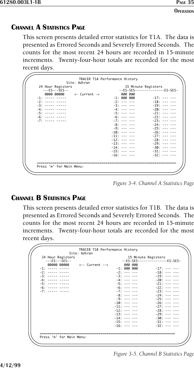 61280.003L1-1B PAGE 354/12/99CHANNEL A STATISTICS PAGEThis screen presents detailed error statistics for T1A.  The data ispresented as Errored Seconds and Severely Errored Seconds.  Thecounts for the most recent 24 hours are recorded in 15-minuteincrements.  Twenty-four-hour totals are recorded for the mostrecent days.TRACER T1A Performance History               Site: Adtran 24 Hour Registers                           15 Minute Registers   ---ES---SES--                          --ES-SES---------------ES-SES-    0000 00000     &lt;— Current —&gt;           000 000-1: ----- -----                        -1: 000 000         -17: --- ----2: ----- -----                        -2: --- ---         -18: --- ----3: ----- -----                        -3: --- ---         -19: --- ----4: ----- -----                        -4: --- ---         -20: --- ----5: ----- -----                        -5: --- ---         -21: --- ----6: ----- -----                        -6: --- ---         -22: --- ----7: ----- -----                        -7: --- ---         -23: --- ---                                       -8: --- ---         -24: --- ---                                       -9: --- ---         -25: --- ---                                      -10: --- ---         -26: --- ---                                      -11: --- ---         -27: --- ---                                      -12: --- ---         -28: --- ---                                      -13: --- ---         -29: --- ---                                      -14: --- ---         -30: --- ---                                      -15: --- ---         -31: --- ---                                      -16: --- ---         -32: --- ---=======================================================================Press ‘m’ for Main Menu:Figure 3-4. Channel A Statistics PageCHANNEL B STATISTICS PAGEThis screen presents detailed error statistics for T1B.  The data ispresented as Errored Seconds and Severely Errored Seconds.  Thecounts for the most recent 24 hours are recorded in 15-minuteincrements.  Twenty-four-hour totals are recorded for the mostrecent days.TRACER T1B Performance History               Site: Adtran 24 Hour Registers                           15 Minute Registers   ---ES---SES--                          --ES-SES---------------ES-SES-    00000 00000     &lt;-- Current --&gt;        000 000-1: ----- -----                        -1: 000 000         -17: --- ----2: ----- -----                        -2: --- ---         -18: --- ----3: ----- -----                        -3: --- ---         -19: --- ----4: ----- -----                        -4: --- ---         -20: --- ----5: ----- -----                        -5: --- ---         -21: --- ----6: ----- -----                        -6: --- ---         -22: --- ----7: ----- -----                        -7: --- ---         -23: --- ---                                       -8: --- ---         -24: --- ---                                       -9: --- ---         -25: --- ---                                      -10: --- ---         -26: --- ---                                      -11: --- ---         -27: --- ---                                      -12: --- ---         -28: --- ---                                      -13: --- ---         -29: --- ---                                      -14: --- ---         -30: --- ---                                      -15: --- ---         -31: --- ---                                      -16: --- ---         -32: --- ---=====================================================================Press ‘m’ for Main Menu:Figure 3-5. Channel B Statistics PageOPERATION