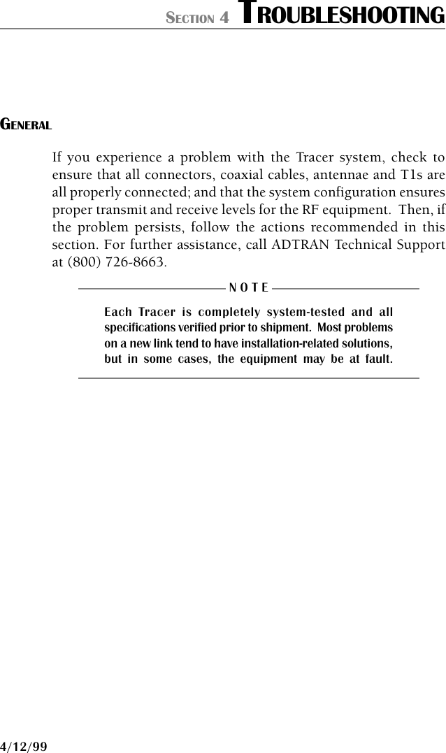 61280.003L1-1B PAGE 394/12/99SECTION 4 TROUBLESHOOTINGGENERALIf you experience a problem with the Tracer system, check toensure that all connectors, coaxial cables, antennae and T1s areall properly connected; and that the system configuration ensuresproper transmit and receive levels for the RF equipment.  Then, ifthe problem persists, follow the actions recommended in thissection. For further assistance, call ADTRAN Technical Supportat (800)␣ 726-8663.N O T EEach Tracer is completely system-tested and allspecifications verified prior to shipment.  Most problemson a new link tend to have installation-related solutions,but in some cases, the equipment may be at fault.