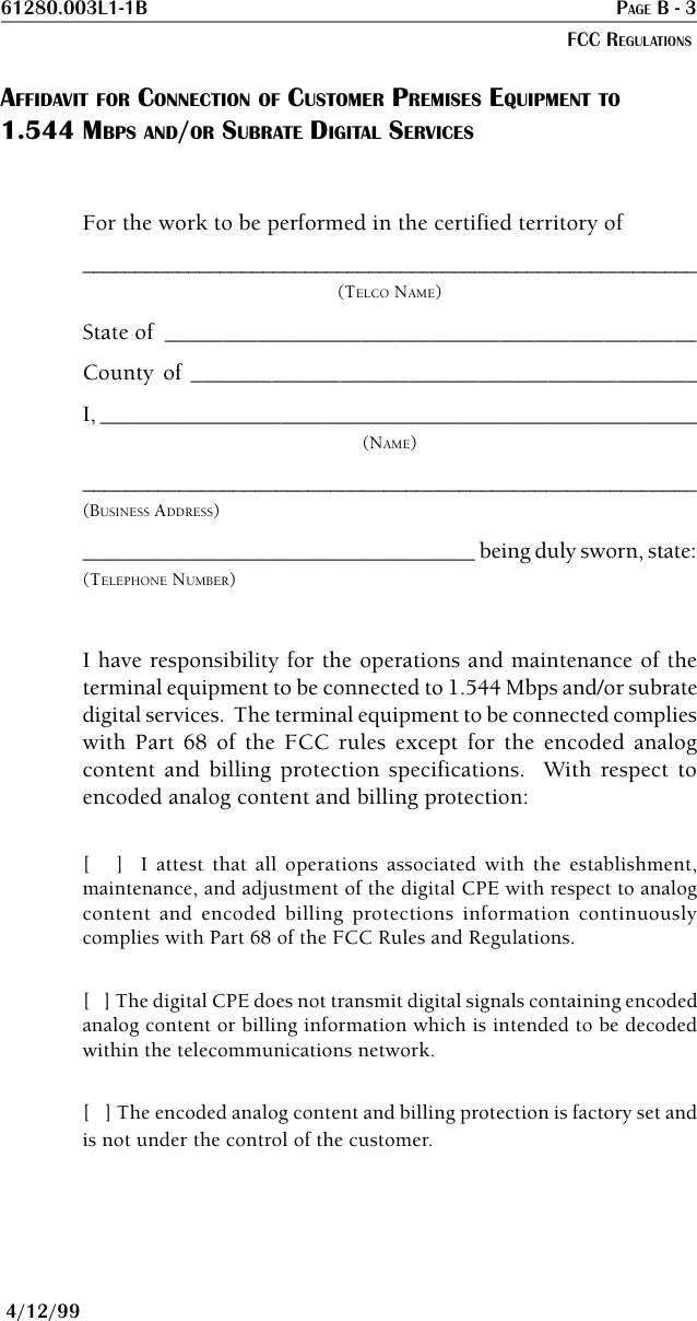61280.003L1-1B PAGE B - 3FCC REGULATIONS4/12/99AFFIDAVIT FOR CONNECTION OF CUSTOMER PREMISES EQUIPMENT TO1.544 MBPS AND/OR SUBRATE DIGITAL SERVICESFor the work to be performed in the certified territory of__________________________________________________________(TELCO NAME)State of ______________________________________________County of ____________________________________________I, _____________________________________________________(NAME)_________________________________________________________(BUSINESS ADDRESS)___________________________________ being duly sworn, state:(TELEPHONE NUMBER)I have responsibility for the operations and maintenance of theterminal equipment to be connected to 1.544 Mbps and/or subratedigital services.  The terminal equipment to be connected complieswith Part 68 of the FCC rules except for the encoded analogcontent and billing protection specifications.  With respect toencoded analog content and billing protection:[   ]  I attest that all operations associated with the establishment,maintenance, and adjustment of the digital CPE with respect to analogcontent and encoded billing protections information continuouslycomplies with Part 68 of the FCC Rules and Regulations.[   ] The digital CPE does not transmit digital signals containing encodedanalog content or billing information which is intended to be decodedwithin the telecommunications network.[   ] The encoded analog content and billing protection is factory set andis not under the control of the customer.