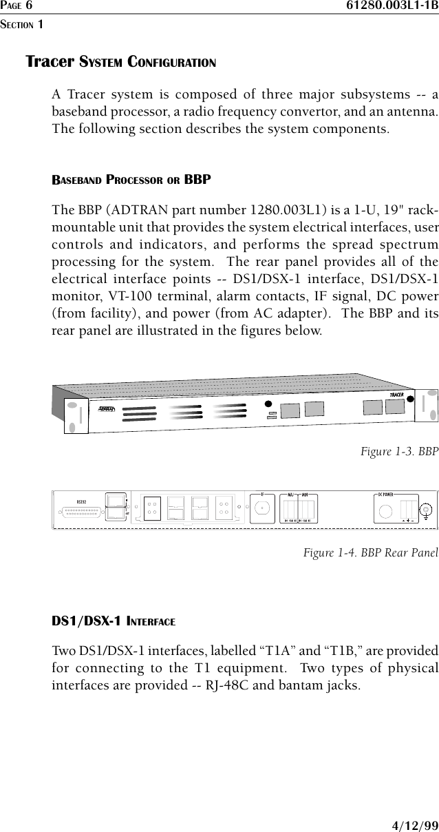 PAGE 6 61280.003L1-1B4/12/99Tracer SYSTEM CONFIGURATIONA Tracer system is composed of three major subsystems -- abaseband processor, a radio frequency convertor, and an antenna.The following section describes the system components.BASEBAND PROCESSOR OR BBPThe BBP (ADTRAN part number 1280.003L1) is a 1-U, 19&quot; rack-mountable unit that provides the system electrical interfaces, usercontrols and indicators, and performs the spread spectrumprocessing for the system.  The rear panel provides all of theelectrical interface points -- DS1/DSX-1 interface, DS1/DSX-1monitor, VT-100 terminal, alarm contacts, IF signal, DC power(from facility), and power (from AC adapter).  The BBP and itsrear panel are illustrated in the figures below.TRATRACERCERFigure 1-3. BBPFigure 1-4. BBP Rear PanelDS1/DSX-1 INTERFACETwo DS1/DSX-1 interfaces, labelled “T1A” and “T1B,” are providedfor connecting to the T1 equipment.  Two types of physicalinterfaces are provided -- RJ-48C and bantam jacks.SECTION 1