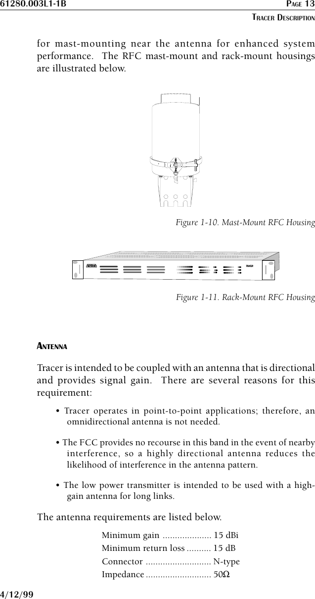 61280.003L1-1B PAGE 134/12/99for mast-mounting near the antenna for enhanced systemperformance.  The RFC mast-mount and rack-mount housingsare illustrated below.WARNINGMounting ClearancesHousing Assembly and Guidefor Mounting BracketHolesFigure 1-10. Mast-Mount RFC HousingTRATRACERCERFigure 1-11. Rack-Mount RFC HousingANTENNATracer is intended to be coupled with an antenna that is directionaland provides signal gain.  There are several reasons for thisrequirement:• Tracer operates in point-to-point applications; therefore, anomnidirectional antenna is not needed.• The FCC provides no recourse in this band in the event of nearbyinterference, so a highly directional antenna reduces thelikelihood of interference in the antenna pattern.• The low power transmitter is intended to be used with a high-gain antenna for long links.The antenna requirements are listed below.Minimum gain .................... 15 dBiMinimum return loss .......... 15 dBConnector ........................... N-typeImpedance ........................... 50ΩTRACER DESCRIPTION
