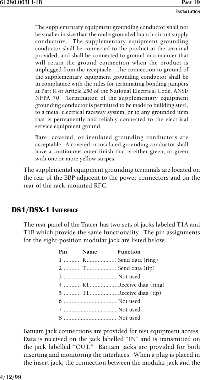 61280.003L1-1B PAGE 194/12/99The supplementary equipment grounding conductor shall notbe smaller in size than the undergrounded branch-circuit supplyconductors.  The supplementary equipment groundingconductor shall be connected to the product at the terminalprovided, and shall be connected to ground in a manner thatwill retain the ground connection when the product isunplugged from the receptacle.  The connection to ground ofthe supplementary equipment grounding conductor shall bein compliance with the rules for terminating bonding jumpersat Part K or Article 250 of the National Electrical Code, ANSI/NFPA 70.  Termination of the supplementary equipmentgrounding conductor is permitted to be made to building steel,to a metal electrical raceway system, or to any grounded itemthat is permanently and reliably connected to the electricalservice equipment ground.Bare, covered, or insulated grounding conductors areacceptable.  A covered or insulated grounding conductor shallhave a continuous outer finish that is either green, or greenwith one or more yellow stripes.The supplemental equipment grounding terminals are located onthe rear of the BBP adjacent to the power connectors and on therear of the rack-mounted RFC.DS1/DSX-1 INTERFACEThe rear panel of the Tracer has two sets of jacks labeled T1A andT1B which provide the same functionality.  The pin assignmentsfor the eight-position modular jack are listed below.Pin Name Function1 ........... R................... Send data (ring)2 ........... T................... Send data (tip)3 .................................. Not used4 ........... R1................. Receive data (ring)5 ........... T1................. Receive data (tip)6 .................................. Not used7 .................................. Not used8 .................................. Not usedBantam jack connections are provided for test equipment access.Data is received on the jack labelled “IN” and is transmitted onthe jack labelled “OUT.”  Bantam jacks are provided for bothinserting and monitoring the interfaces.  When a plug is placed inthe insert jack, the connection between the modular jack and theINSTALLATION