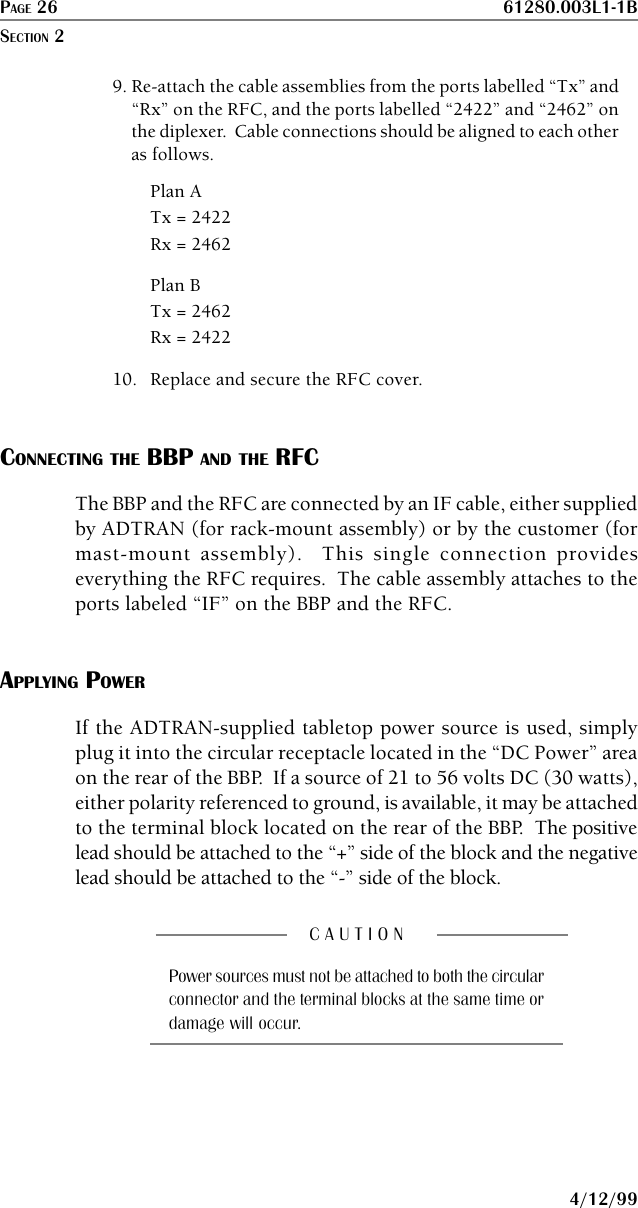 PAGE 26 61280.003L1-1B4/12/999. Re-attach the cable assemblies from the ports labelled “Tx” and“Rx” on the RFC, and the ports labelled “2422” and “2462” onthe diplexer.  Cable connections should be aligned to each otheras follows.Plan ATx = 2422Rx = 2462Plan BTx = 2462Rx = 242210. Replace and secure the RFC cover.CONNECTING THE BBP AND THE RFCThe BBP and the RFC are connected by an IF cable, either suppliedby ADTRAN (for rack-mount assembly) or by the customer (formast-mount assembly).  This single connection provideseverything the RFC requires.  The cable assembly attaches to theports labeled “IF” on the BBP and the RFC.APPLYING POWERIf the ADTRAN-supplied tabletop power source is used, simplyplug it into the circular receptacle located in the “DC Power” areaon the rear of the BBP.  If a source of 21 to 56 volts DC (30 watts),either polarity referenced to ground, is available, it may be attachedto the terminal block located on the rear of the BBP.  The positivelead should be attached to the “+” side of the block and the negativelead should be attached to the “-” side of the block.C A U T I O NPower sources must not be attached to both the circularconnector and the terminal blocks at the same time ordamage will occur.SECTION 2