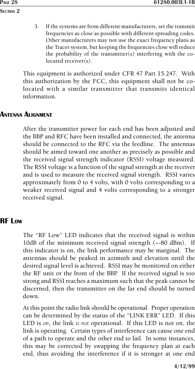PAGE 28 61280.003L1-1B4/12/993. If the systems are from different manufacturers, set the transmitfrequencies as close as possible with different spreading codes.Other manufacturers may not use the exact frequency plans asthe Tracer system, but keeping the frequencies close will reducethe probability of the transmitter(s) interfering with the co-located receiver(s).This equipment is authorized under CFR 47 Part 15.247.  Withthis authorization by the FCC, this equipment shall not be co-located with a similar transmitter that transmits identicalinformation.ANTENNA ALIGNMENTAfter the transmitter power for each end has been adjusted andthe BBP and RFC have been installed and connected, the antennashould be connected to the RFC via the feedline.  The antennasshould be aimed toward one another as precisely as possible andthe received signal strength indicator (RSSI) voltage measured.The RSSI voltage is a function of the signal strength at the receiverand is used to measure the received signal strength.  RSSI variesapproximately from 0 to 4 volts, with 0 volts corresponding to aweaker received signal and 4 volts corresponding to a strongerreceived signal.RF LOWThe “RF Low” LED indicates that the received signal is within10dB of the minimum received signal strength (~-80 dBm).  Ifthis indicator is on, the link performance may be marginal.  Theantennas should be peaked in azimuth and elevation until thedesired signal level is achieved.  RSSI may be monitored on eitherthe RF unit or the front of the BBP.  If the received signal is toostrong and RSSI reaches a maximum such that the peak cannot bediscerned, then the transmitter on the far end should be turneddown.At this point the radio link should be operational.  Proper operationcan be determined by the status of the “LINK ERR” LED.  If thisLED is on, the link is not operational.  If this LED is not on, thelink is operating.  Certain types of interference can cause one endof a path to operate and the other end to fail.  In some instances,this may be corrected by swapping the frequency plan at eachend, thus avoiding the interference if it is stronger at one endSECTION 2