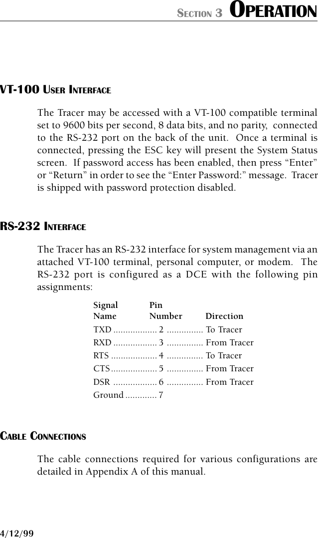 61280.003L1-1B PAGE 314/12/99SECTION 3 OPERATIONVT-100 USER INTERFACEThe Tracer may be accessed with a VT-100 compatible terminalset to 9600 bits per second, 8 data bits, and no parity,  connectedto the RS-232 port on the back of the unit.  Once a terminal isconnected, pressing the ESC key will present the System Statusscreen.  If password access has been enabled, then press “Enter”or “Return” in order to see the “Enter Password:” message.  Traceris shipped with password protection disabled.RS-232 INTERFACEThe Tracer has an RS-232 interface for system management via anattached VT-100 terminal, personal computer, or modem.  TheRS-232 port is configured as a DCE with the following pinassignments:Signal PinName Number DirectionTXD .................. 2 ............... To TracerRXD .................. 3 ............... From TracerRTS ................... 4 ............... To TracerCTS................... 5 ............... From TracerDSR .................. 6 ............... From TracerGround ............. 7CABLE CONNECTIONSThe cable connections required for various configurations aredetailed in Appendix A of this manual.