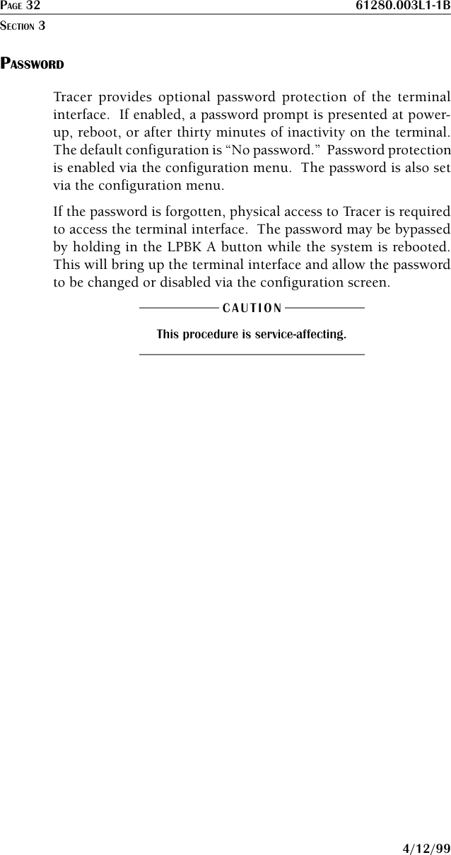 PAGE 32 61280.003L1-1B4/12/99PASSWORDTracer provides optional password protection of the terminalinterface.  If enabled, a password prompt is presented at power-up, reboot, or after thirty minutes of inactivity on the terminal.The default configuration is “No password.”  Password protectionis enabled via the configuration menu.  The password is also setvia the configuration menu.If the password is forgotten, physical access to Tracer is requiredto access the terminal interface.  The password may be bypassedby holding in the LPBK A button while the system is rebooted.This will bring up the terminal interface and allow the passwordto be changed or disabled via the configuration screen.CAUTIONThis procedure is service-affecting.SECTION 3