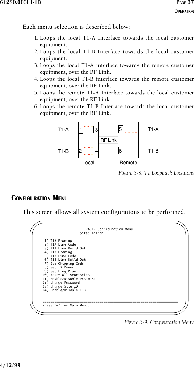 61280.003L1-1B PAGE 374/12/99Each menu selection is described below:1. Loops the local T1-A Interface towards the local customerequipment.2. Loops the local T1-B Interface towards the local customerequipment.3. Loops the local T1-A interface towards the remote customerequipment, over the RF Link.4. Loops the local T1-B interface towards the remote customerequipment, over the RF Link.5. Loops the remote T1-A Interface towards the local customerequipment, over the RF Link.6. Loops the remote T1-B Interface towards the local customerequipment, over the RF Link.LocalT1-AT1-BRemoteT1-AT1-BRF Link346125Figure 3-8. T1 Loopback LocationsCONFIGURATION MENUThis screen allows all system configurations to be performed.TRACER Configuration Menu                   Site: Adtran 1) T1A Framing 2) T1A Line Code 3) T1A Line Build Out 4) T1B Framing 5) T1B Line Code 6) T1B Line Build Out 7) Set Chipping Code 8) Set TX Power 9) Set Freq Plan10) Reset all statistics11) Enable/Disable Password12) Change Password13) Change Site ID14) Enable/Disable T1B=====================================================================Press ‘m’ for Main Menu:Figure 3-9. Configuration MenuOPERATION