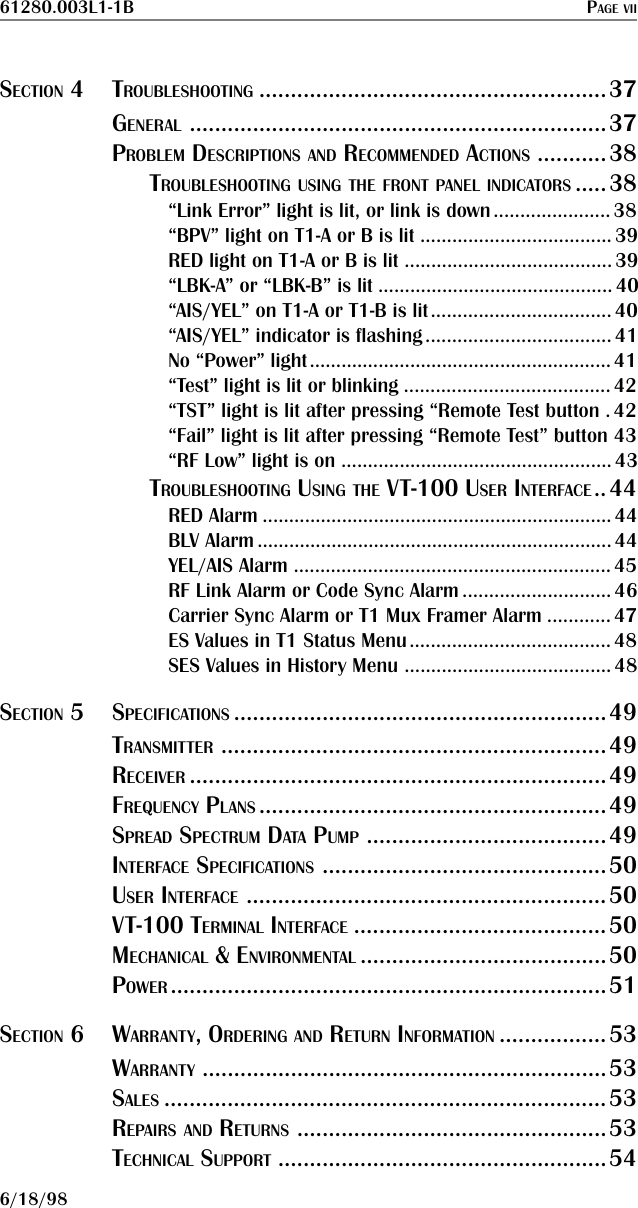 61280.003L1-1B PAGE VII6/18/98SECTION 4TROUBLESHOOTING .......................................................37GENERAL ..................................................................37PROBLEM DESCRIPTIONS AND RECOMMENDED ACTIONS ...........38TROUBLESHOOTING USING THE FRONT PANEL INDICATORS .....38“Link Error” light is lit, or link is down...................... 38“BPV” light on T1-A or B is lit ....................................39RED light on T1-A or B is lit .......................................39“LBK-A” or “LBK-B” is lit ............................................ 40“AIS/YEL” on T1-A or T1-B is lit.................................. 40“AIS/YEL” indicator is flashing................................... 41No “Power” light.........................................................41“Test” light is lit or blinking ....................................... 42“TST” light is lit after pressing “Remote Test button .42“Fail” light is lit after pressing “Remote Test” button 43“RF Low” light is on ...................................................43TROUBLESHOOTING USING THE VT-100 USER INTERFACE..44RED Alarm .................................................................. 44BLV Alarm ................................................................... 44YEL/AIS Alarm ............................................................ 45RF Link Alarm or Code Sync Alarm ............................46Carrier Sync Alarm or T1 Mux Framer Alarm ............ 47ES Values in T1 Status Menu......................................48SES Values in History Menu ....................................... 48SECTION 5SPECIFICATIONS ...........................................................49TRANSMITTER .............................................................49RECEIVER ..................................................................49FREQUENCY PLANS .......................................................49SPREAD SPECTRUM DATA PUMP ......................................49INTERFACE SPECIFICATIONS .............................................50USER INTERFACE .........................................................50VT-100 TERMINAL INTERFACE ........................................50MECHANICAL &amp; ENVIRONMENTAL .......................................50POWER .....................................................................51SECTION 6WARRANTY, ORDERING AND RETURN INFORMATION .................53WARRANTY ................................................................53SALES ......................................................................53REPAIRS AND RETURNS .................................................53TECHNICAL SUPPORT ....................................................54