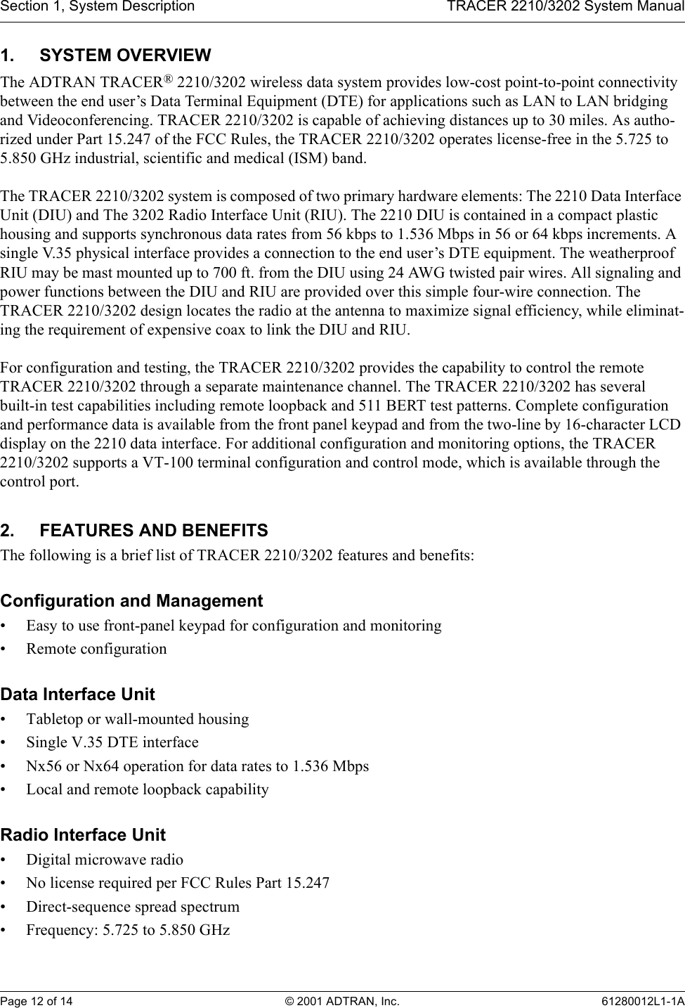 Section 1, System Description TRACER 2210/3202 System ManualPage 12 of 14 © 2001 ADTRAN, Inc. 61280012L1-1A1. SYSTEM OVERVIEWThe ADTRAN TRACER® 2210/3202 wireless data system provides low-cost point-to-point connectivity between the end user’s Data Terminal Equipment (DTE) for applications such as LAN to LAN bridging and Videoconferencing. TRACER 2210/3202 is capable of achieving distances up to 30 miles. As autho-rized under Part 15.247 of the FCC Rules, the TRACER 2210/3202 operates license-free in the 5.725 to 5.850 GHz industrial, scientific and medical (ISM) band.The TRACER 2210/3202 system is composed of two primary hardware elements: The 2210 Data Interface Unit (DIU) and The 3202 Radio Interface Unit (RIU). The 2210 DIU is contained in a compact plastic housing and supports synchronous data rates from 56 kbps to 1.536 Mbps in 56 or 64 kbps increments. A single V.35 physical interface provides a connection to the end user’s DTE equipment. The weatherproof RIU may be mast mounted up to 700 ft. from the DIU using 24 AWG twisted pair wires. All signaling and power functions between the DIU and RIU are provided over this simple four-wire connection. The TRACER 2210/3202 design locates the radio at the antenna to maximize signal efficiency, while eliminat-ing the requirement of expensive coax to link the DIU and RIU.For configuration and testing, the TRACER 2210/3202 provides the capability to control the remote TRACER 2210/3202 through a separate maintenance channel. The TRACER 2210/3202 has several built-in test capabilities including remote loopback and 511 BERT test patterns. Complete configuration and performance data is available from the front panel keypad and from the two-line by 16-character LCD display on the 2210 data interface. For additional configuration and monitoring options, the TRACER 2210/3202 supports a VT-100 terminal configuration and control mode, which is available through the control port.2. FEATURES AND BENEFITSThe following is a brief list of TRACER 2210/3202 features and benefits:Configuration and Management• Easy to use front-panel keypad for configuration and monitoring• Remote configurationData Interface Unit• Tabletop or wall-mounted housing• Single V.35 DTE interface• Nx56 or Nx64 operation for data rates to 1.536 Mbps• Local and remote loopback capabilityRadio Interface Unit• Digital microwave radio• No license required per FCC Rules Part 15.247• Direct-sequence spread spectrum• Frequency: 5.725 to 5.850 GHz
