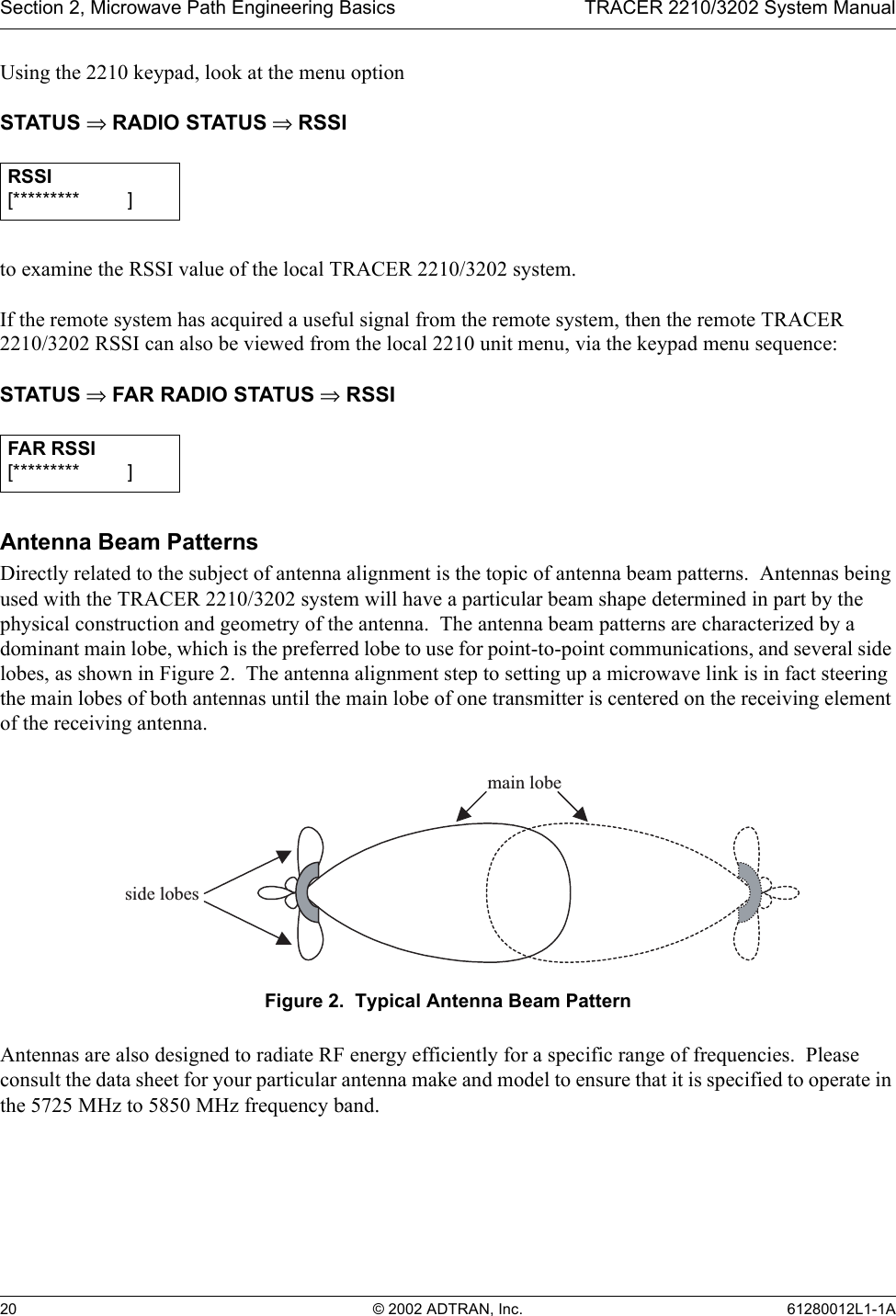 Section 2, Microwave Path Engineering Basics TRACER 2210/3202 System Manual20 © 2002 ADTRAN, Inc. 61280012L1-1AUsing the 2210 keypad, look at the menu optionSTATUS ⇒ RADIO STATUS ⇒ RSSIto examine the RSSI value of the local TRACER 2210/3202 system.  If the remote system has acquired a useful signal from the remote system, then the remote TRACER 2210/3202 RSSI can also be viewed from the local 2210 unit menu, via the keypad menu sequence:STATUS ⇒ FAR RADIO STATUS ⇒ RSSIAntenna Beam PatternsDirectly related to the subject of antenna alignment is the topic of antenna beam patterns.  Antennas being used with the TRACER 2210/3202 system will have a particular beam shape determined in part by the physical construction and geometry of the antenna.  The antenna beam patterns are characterized by a dominant main lobe, which is the preferred lobe to use for point-to-point communications, and several side lobes, as shown in Figure 2.  The antenna alignment step to setting up a microwave link is in fact steering the main lobes of both antennas until the main lobe of one transmitter is centered on the receiving element of the receiving antenna.Figure 2.  Typical Antenna Beam PatternAntennas are also designed to radiate RF energy efficiently for a specific range of frequencies.  Please consult the data sheet for your particular antenna make and model to ensure that it is specified to operate in the 5725 MHz to 5850 MHz frequency band.RSSI[********* ____]FAR RSSI[********* ____]main lobeside lobes