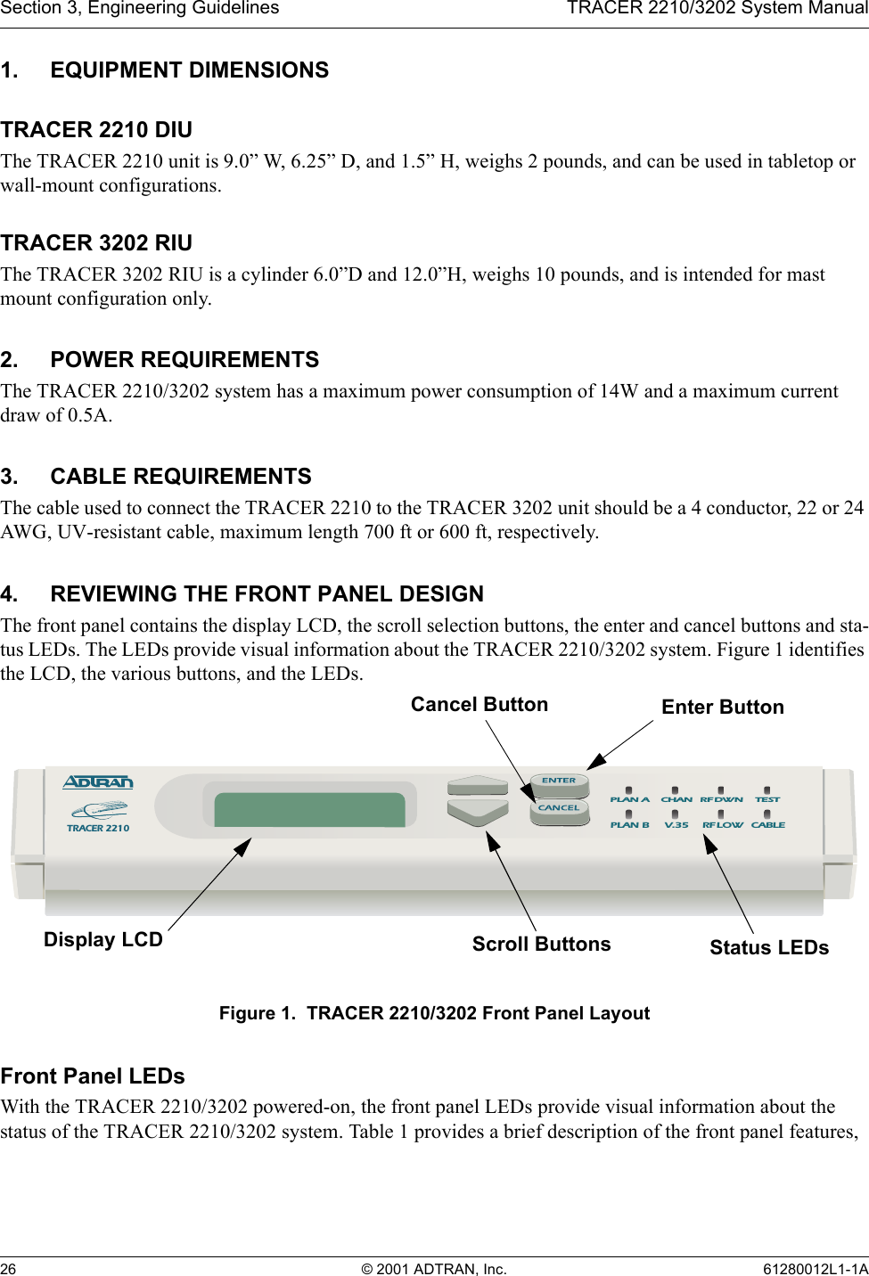 Section 3, Engineering Guidelines TRACER 2210/3202 System Manual26 © 2001 ADTRAN, Inc. 61280012L1-1A1. EQUIPMENT DIMENSIONSTRACER 2210 DIUThe TRACER 2210 unit is 9.0” W, 6.25” D, and 1.5” H, weighs 2 pounds, and can be used in tabletop or wall-mount configurations.TRACER 3202 RIUThe TRACER 3202 RIU is a cylinder 6.0”D and 12.0”H, weighs 10 pounds, and is intended for mast mount configuration only.2. POWER REQUIREMENTSThe TRACER 2210/3202 system has a maximum power consumption of 14W and a maximum current draw of 0.5A.3. CABLE REQUIREMENTSThe cable used to connect the TRACER 2210 to the TRACER 3202 unit should be a 4 conductor, 22 or 24 AWG, UV-resistant cable, maximum length 700 ft or 600 ft, respectively.4. REVIEWING THE FRONT PANEL DESIGNThe front panel contains the display LCD, the scroll selection buttons, the enter and cancel buttons and sta-tus LEDs. The LEDs provide visual information about the TRACER 2210/3202 system. Figure 1 identifies the LCD, the various buttons, and the LEDs.Figure 1.  TRACER 2210/3202 Front Panel LayoutFront Panel LEDsWith the TRACER 2210/3202 powered-on, the front panel LEDs provide visual information about the status of the TRACER 2210/3202 system. Table 1 provides a brief description of the front panel features, TRACER 2210PLAN BPLAN A  CHAN RF DWN TEST V.35  RF LOW  CABLEDisplay LCD Scroll Buttons Status LEDsEnter ButtonCancel Button