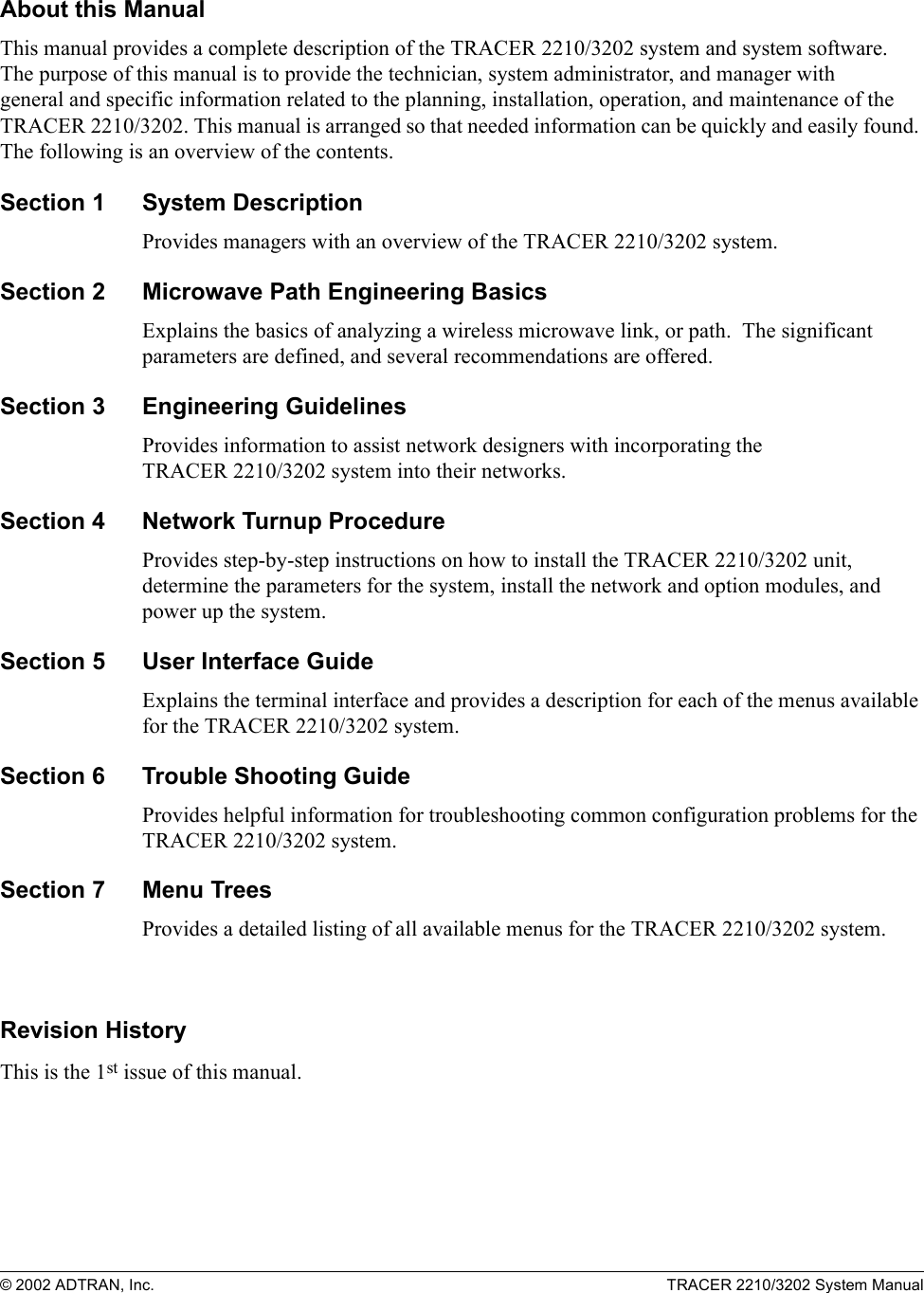 © 2002 ADTRAN, Inc. TRACER 2210/3202 System ManualAbout this ManualThis manual provides a complete description of the TRACER 2210/3202 system and system software. The purpose of this manual is to provide the technician, system administrator, and manager with general and specific information related to the planning, installation, operation, and maintenance of the TRACER 2210/3202. This manual is arranged so that needed information can be quickly and easily found. The following is an overview of the contents.Section 1 System DescriptionProvides managers with an overview of the TRACER 2210/3202 system.Section 2 Microwave Path Engineering BasicsExplains the basics of analyzing a wireless microwave link, or path.  The significant parameters are defined, and several recommendations are offered.Section 3 Engineering GuidelinesProvides information to assist network designers with incorporating the TRACER 2210/3202 system into their networks.Section 4 Network Turnup ProcedureProvides step-by-step instructions on how to install the TRACER 2210/3202 unit, determine the parameters for the system, install the network and option modules, and power up the system.Section 5 User Interface Guide Explains the terminal interface and provides a description for each of the menus available for the TRACER 2210/3202 system.Section 6 Trouble Shooting GuideProvides helpful information for troubleshooting common configuration problems for the TRACER 2210/3202 system.Section 7 Menu TreesProvides a detailed listing of all available menus for the TRACER 2210/3202 system.Revision HistoryThis is the 1st issue of this manual.