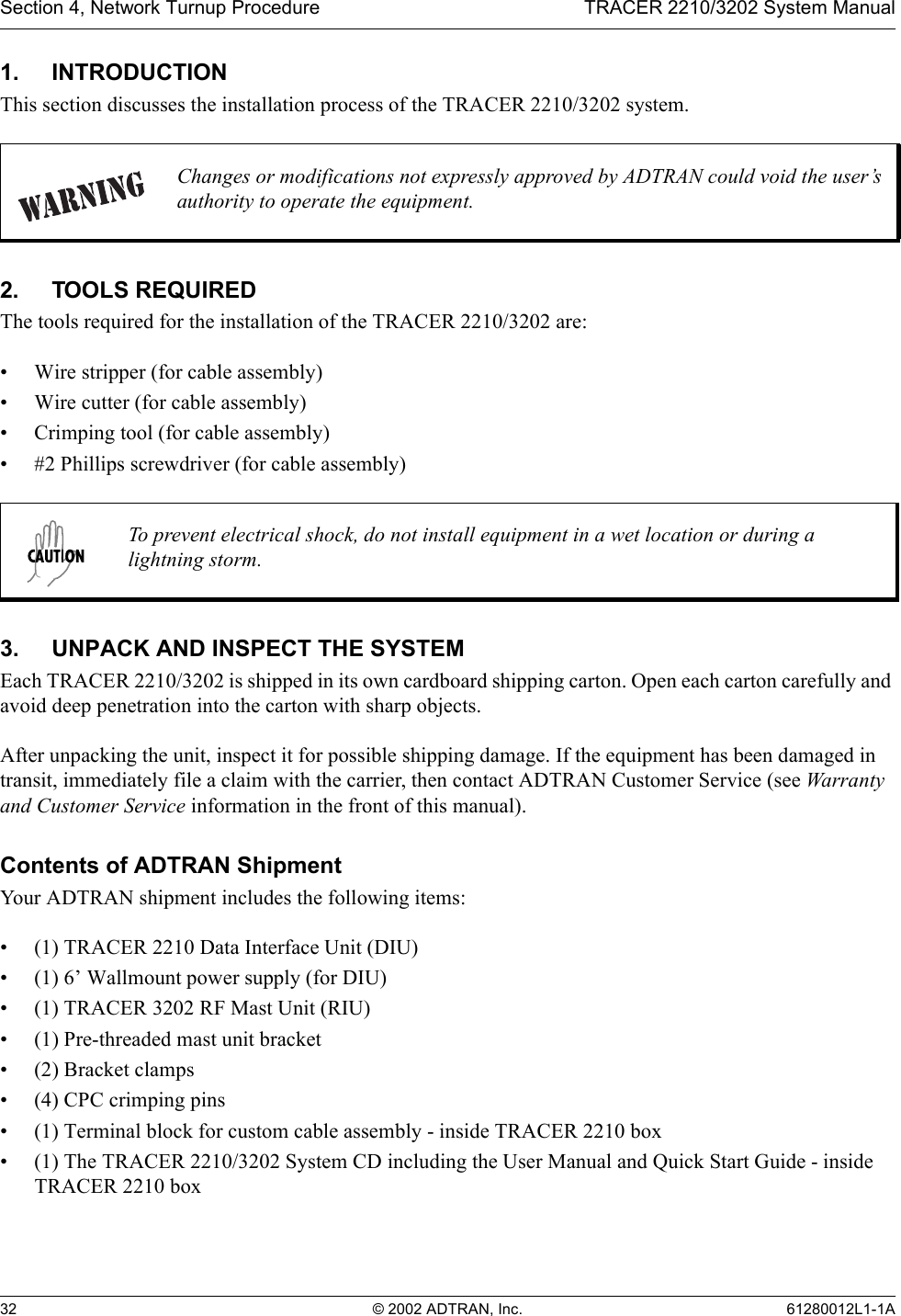 Section 4, Network Turnup Procedure TRACER 2210/3202 System Manual32 © 2002 ADTRAN, Inc. 61280012L1-1A1. INTRODUCTIONThis section discusses the installation process of the TRACER 2210/3202 system.2. TOOLS REQUIREDThe tools required for the installation of the TRACER 2210/3202 are:• Wire stripper (for cable assembly)• Wire cutter (for cable assembly)• Crimping tool (for cable assembly)• #2 Phillips screwdriver (for cable assembly)3. UNPACK AND INSPECT THE SYSTEMEach TRACER 2210/3202 is shipped in its own cardboard shipping carton. Open each carton carefully and avoid deep penetration into the carton with sharp objects. After unpacking the unit, inspect it for possible shipping damage. If the equipment has been damaged in transit, immediately file a claim with the carrier, then contact ADTRAN Customer Service (see Warranty and Customer Service information in the front of this manual).Contents of ADTRAN ShipmentYour ADTRAN shipment includes the following items:• (1) TRACER 2210 Data Interface Unit (DIU)• (1) 6’ Wallmount power supply (for DIU)• (1) TRACER 3202 RF Mast Unit (RIU)• (1) Pre-threaded mast unit bracket • (2) Bracket clamps• (4) CPC crimping pins• (1) Terminal block for custom cable assembly - inside TRACER 2210 box• (1) The TRACER 2210/3202 System CD including the User Manual and Quick Start Guide - inside TRACER 2210 boxChanges or modifications not expressly approved by ADTRAN could void the user’s authority to operate the equipment.To prevent electrical shock, do not install equipment in a wet location or during a lightning storm.
