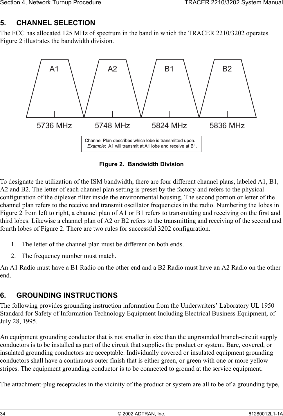 Section 4, Network Turnup Procedure TRACER 2210/3202 System Manual34 © 2002 ADTRAN, Inc. 61280012L1-1A5. CHANNEL SELECTIONThe FCC has allocated 125 MHz of spectrum in the band in which the TRACER 2210/3202 operates. Figure 2 illustrates the bandwidth division. Figure 2.  Bandwidth DivisionTo designate the utilization of the ISM bandwidth, there are four different channel plans, labeled A1, B1, A2 and B2. The letter of each channel plan setting is preset by the factory and refers to the physical configuration of the diplexer filter inside the environmental housing. The second portion or letter of the channel plan refers to the receive and transmit oscillator frequencies in the radio. Numbering the lobes in Figure 2 from left to right, a channel plan of A1 or B1 refers to transmitting and receiving on the first and third lobes. Likewise a channel plan of A2 or B2 refers to the transmitting and receiving of the second and fourth lobes of Figure 2. There are two rules for successful 3202 configuration.1. The letter of the channel plan must be different on both ends.2. The frequency number must match. An A1 Radio must have a B1 Radio on the other end and a B2 Radio must have an A2 Radio on the other end.6. GROUNDING INSTRUCTIONSThe following provides grounding instruction information from the Underwriters’ Laboratory UL 1950 Standard for Safety of Information Technology Equipment Including Electrical Business Equipment, of July 28, 1995.An equipment grounding conductor that is not smaller in size than the ungrounded branch-circuit supply conductors is to be installed as part of the circuit that supplies the product or system. Bare, covered, or insulated grounding conductors are acceptable. Individually covered or insulated equipment grounding conductors shall have a continuous outer finish that is either green, or green with one or more yellow stripes. The equipment grounding conductor is to be connected to ground at the service equipment.The attachment-plug receptacles in the vicinity of the product or system are all to be of a grounding type, A15736 MHzA25748 MHzB15824 MHzB25836 MHzChannel Plan describes which lobe is transmitted upon.  Example:  A1 will transmit at A1 lobe and receive at B1.
