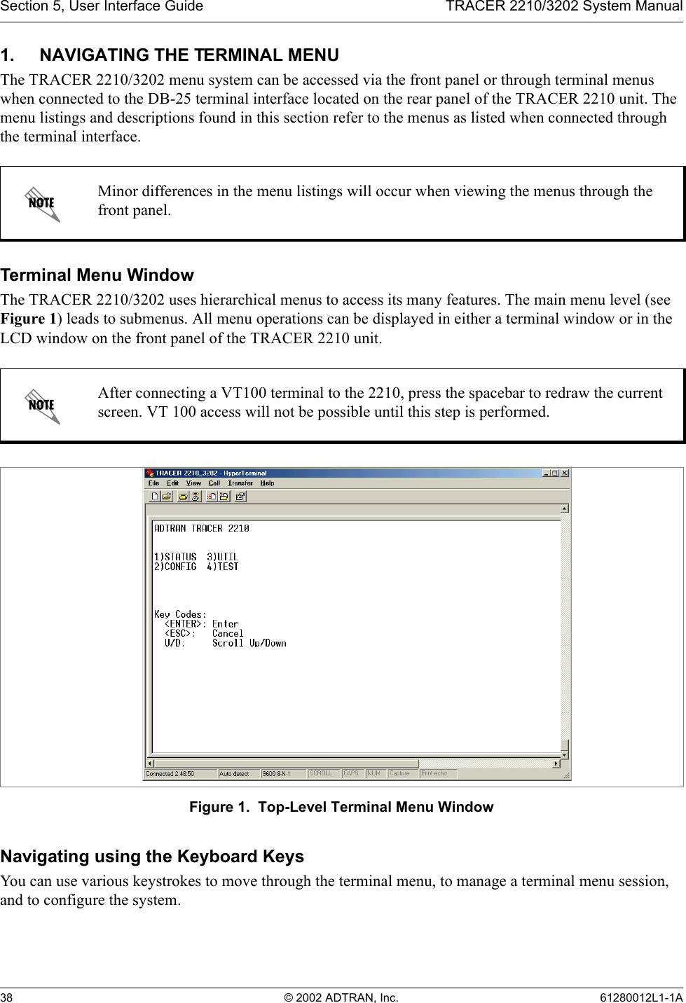 Section 5, User Interface Guide TRACER 2210/3202 System Manual38 © 2002 ADTRAN, Inc. 61280012L1-1A1. NAVIGATING THE TERMINAL MENUThe TRACER 2210/3202 menu system can be accessed via the front panel or through terminal menus when connected to the DB-25 terminal interface located on the rear panel of the TRACER 2210 unit. The menu listings and descriptions found in this section refer to the menus as listed when connected through the terminal interface.Terminal Menu WindowThe TRACER 2210/3202 uses hierarchical menus to access its many features. The main menu level (see Figure 1) leads to submenus. All menu operations can be displayed in either a terminal window or in the LCD window on the front panel of the TRACER 2210 unit.Figure 1.  Top-Level Terminal Menu WindowNavigating using the Keyboard KeysYou can use various keystrokes to move through the terminal menu, to manage a terminal menu session, and to configure the system.Minor differences in the menu listings will occur when viewing the menus through the front panel.After connecting a VT100 terminal to the 2210, press the spacebar to redraw the current screen. VT 100 access will not be possible until this step is performed.