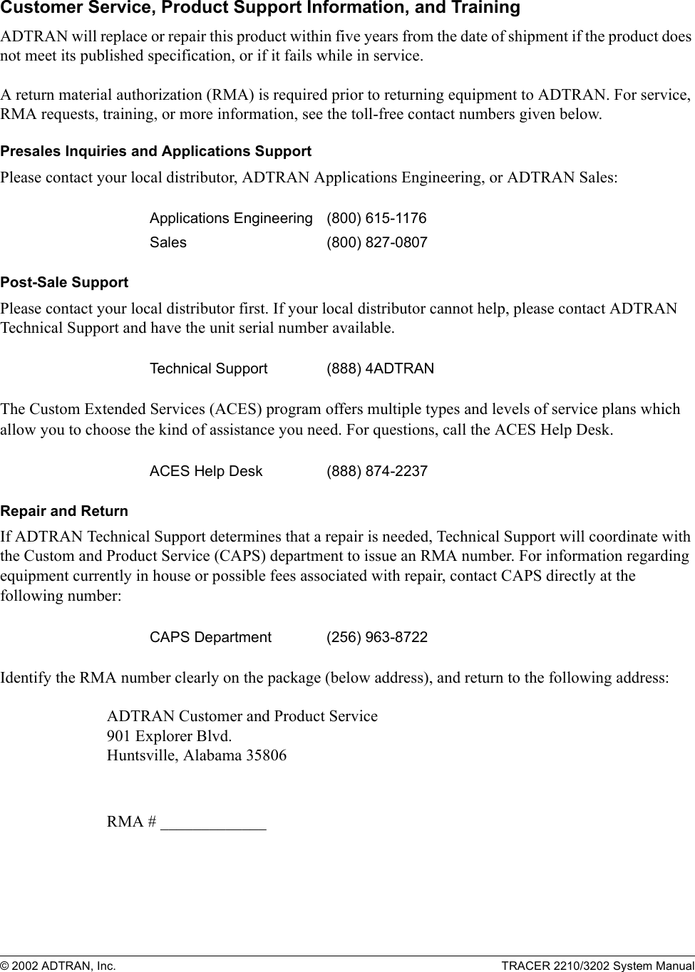 © 2002 ADTRAN, Inc. TRACER 2210/3202 System ManualCustomer Service, Product Support Information, and TrainingADTRAN will replace or repair this product within five years from the date of shipment if the product does not meet its published specification, or if it fails while in service. A return material authorization (RMA) is required prior to returning equipment to ADTRAN. For service, RMA requests, training, or more information, see the toll-free contact numbers given below.Presales Inquiries and Applications SupportPlease contact your local distributor, ADTRAN Applications Engineering, or ADTRAN Sales:Post-Sale SupportPlease contact your local distributor first. If your local distributor cannot help, please contact ADTRAN Technical Support and have the unit serial number available.The Custom Extended Services (ACES) program offers multiple types and levels of service plans which allow you to choose the kind of assistance you need. For questions, call the ACES Help Desk. Repair and ReturnIf ADTRAN Technical Support determines that a repair is needed, Technical Support will coordinate with the Custom and Product Service (CAPS) department to issue an RMA number. For information regarding equipment currently in house or possible fees associated with repair, contact CAPS directly at the following number:Identify the RMA number clearly on the package (below address), and return to the following address:ADTRAN Customer and Product Service901 Explorer Blvd.Huntsville, Alabama 35806RMA # _____________Applications Engineering (800) 615-1176Sales (800) 827-0807Technical Support (888) 4ADTRANACES Help Desk (888) 874-2237 CAPS Department (256) 963-8722 