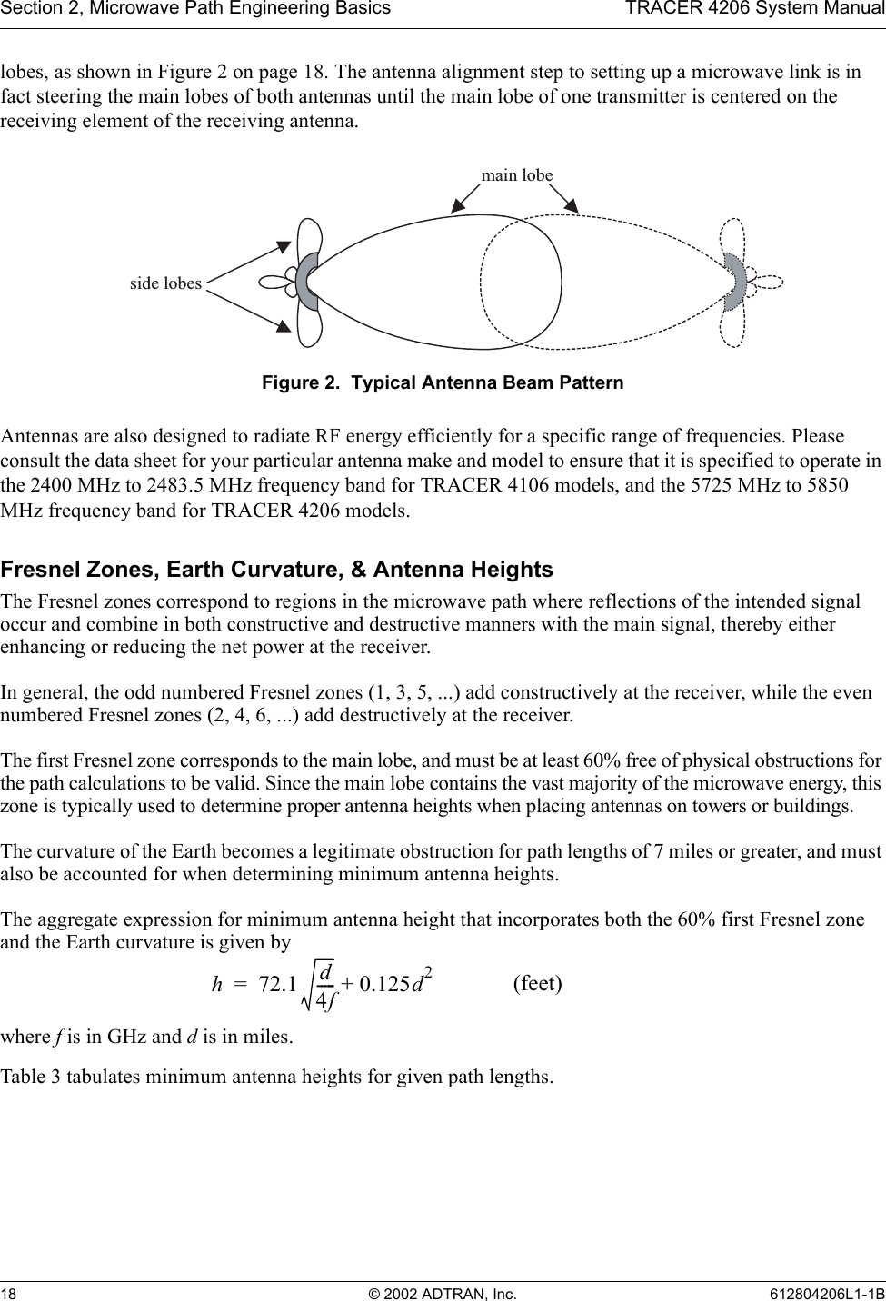 Section 2, Microwave Path Engineering Basics TRACER 4206 System Manual18 © 2002 ADTRAN, Inc. 612804206L1-1Blobes, as shown in Figure 2 on page 18. The antenna alignment step to setting up a microwave link is in fact steering the main lobes of both antennas until the main lobe of one transmitter is centered on the receiving element of the receiving antenna.Figure 2.  Typical Antenna Beam PatternAntennas are also designed to radiate RF energy efficiently for a specific range of frequencies. Please consult the data sheet for your particular antenna make and model to ensure that it is specified to operate in the 2400 MHz to 2483.5 MHz frequency band for TRACER 4106 models, and the 5725 MHz to 5850 MHz frequency band for TRACER 4206 models.Fresnel Zones, Earth Curvature, &amp; Antenna HeightsThe Fresnel zones correspond to regions in the microwave path where reflections of the intended signal occur and combine in both constructive and destructive manners with the main signal, thereby either enhancing or reducing the net power at the receiver.In general, the odd numbered Fresnel zones (1, 3, 5, ...) add constructively at the receiver, while the even numbered Fresnel zones (2, 4, 6, ...) add destructively at the receiver.The first Fresnel zone corresponds to the main lobe, and must be at least 60% free of physical obstructions for the path calculations to be valid. Since the main lobe contains the vast majority of the microwave energy, this zone is typically used to determine proper antenna heights when placing antennas on towers or buildings.The curvature of the Earth becomes a legitimate obstruction for path lengths of 7 miles or greater, and must also be accounted for when determining minimum antenna heights.The aggregate expression for minimum antenna height that incorporates both the 60% first Fresnel zone and the Earth curvature is given bywhere f is in GHz and d is in miles.Table 3 tabulates minimum antenna heights for given path lengths.main lobeside lobesh72.1 d4f----- 0.125d2  (feet)