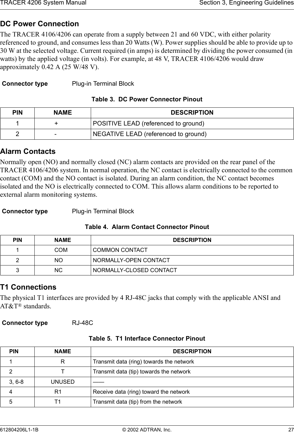 TRACER 4206 System Manual Section 3, Engineering Guidelines612804206L1-1B © 2002 ADTRAN, Inc. 27DC Power ConnectionThe TRACER 4106/4206 can operate from a supply between 21 and 60 VDC, with either polarity referenced to ground, and consumes less than 20 Watts (W). Power supplies should be able to provide up to 30 W at the selected voltage. Current required (in amps) is determined by dividing the power consumed (in watts) by the applied voltage (in volts). For example, at 48 V, TRACER 4106/4206 would draw approximately 0.42 A (25 W/48 V).Alarm ContactsNormally open (NO) and normally closed (NC) alarm contacts are provided on the rear panel of the TRACER 4106/4206 system. In normal operation, the NC contact is electrically connected to the common contact (COM) and the NO contact is isolated. During an alarm condition, the NC contact becomes isolated and the NO is electrically connected to COM. This allows alarm conditions to be reported to external alarm monitoring systems.T1 ConnectionsThe physical T1 interfaces are provided by 4 RJ-48C jacks that comply with the applicable ANSI and AT&amp;T ® standards.Connector type Plug-in Terminal BlockTable 3.  DC Power Connector PinoutPIN NAME DESCRIPTION1+ POSITIVE LEAD (referenced to ground)2- NEGATIVE LEAD (referenced to ground)Connector type Plug-in Terminal BlockTable 4.  Alarm Contact Connector PinoutPIN NAME DESCRIPTION1COM COMMON CONTACT2NO NORMALLY-OPEN CONTACT3NC NORMALLY-CLOSED CONTACTConnector type RJ-48CTable 5.  T1 Interface Connector PinoutPIN NAME DESCRIPTION1 R Transmit data (ring) towards the network2 T Transmit data (tip) towards the network3, 6-8 UNUSED ——4R1 Receive data (ring) toward the network5T1 Transmit data (tip) from the network