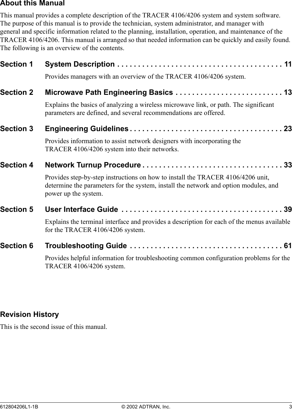 612804206L1-1B © 2002 ADTRAN, Inc. 3About this ManualThis manual provides a complete description of the TRACER 4106/4206 system and system software. The purpose of this manual is to provide the technician, system administrator, and manager with general and specific information related to the planning, installation, operation, and maintenance of the TRACER 4106/4206. This manual is arranged so that needed information can be quickly and easily found. The following is an overview of the contents.Section 1 System Description . . . . . . . . . . . . . . . . . . . . . . . . . . . . . . . . . . . . . . . . 11Provides managers with an overview of the TRACER 4106/4206 system.Section 2 Microwave Path Engineering Basics . . . . . . . . . . . . . . . . . . . . . . . . . . 13Explains the basics of analyzing a wireless microwave link, or path. The significant parameters are defined, and several recommendations are offered.Section 3 Engineering Guidelines . . . . . . . . . . . . . . . . . . . . . . . . . . . . . . . . . . . . . 23Provides information to assist network designers with incorporating the TRACER 4106/4206 system into their networks.Section 4 Network Turnup Procedure . . . . . . . . . . . . . . . . . . . . . . . . . . . . . . . . . . 33Provides step-by-step instructions on how to install the TRACER 4106/4206 unit, determine the parameters for the system, install the network and option modules, and power up the system.Section 5 User Interface Guide  . . . . . . . . . . . . . . . . . . . . . . . . . . . . . . . . . . . . . . . 39Explains the terminal interface and provides a description for each of the menus available for the TRACER 4106/4206 system.Section 6 Troubleshooting Guide . . . . . . . . . . . . . . . . . . . . . . . . . . . . . . . . . . . . . 61Provides helpful information for troubleshooting common configuration problems for the TRACER 4106/4206 system.Revision HistoryThis is the second issue of this manual.