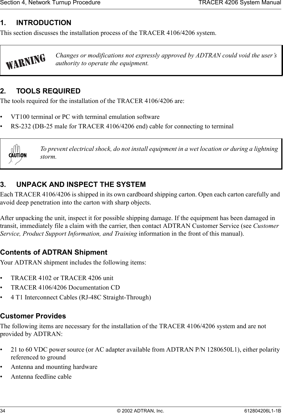 Section 4, Network Turnup Procedure TRACER 4206 System Manual34 © 2002 ADTRAN, Inc. 612804206L1-1B1. INTRODUCTIONThis section discusses the installation process of the TRACER 4106/4206 system.2. TOOLS REQUIREDThe tools required for the installation of the TRACER 4106/4206 are:• VT100 terminal or PC with terminal emulation software• RS-232 (DB-25 male for TRACER 4106/4206 end) cable for connecting to terminal3. UNPACK AND INSPECT THE SYSTEMEach TRACER 4106/4206 is shipped in its own cardboard shipping carton. Open each carton carefully and avoid deep penetration into the carton with sharp objects. After unpacking the unit, inspect it for possible shipping damage. If the equipment has been damaged in transit, immediately file a claim with the carrier, then contact ADTRAN Customer Service (see Customer Service, Product Support Information, and Training information in the front of this manual).Contents of ADTRAN ShipmentYour ADTRAN shipment includes the following items:• TRACER 4102 or TRACER 4206 unit• TRACER 4106/4206 Documentation CD• 4 T1 Interconnect Cables (RJ-48C Straight-Through)Customer ProvidesThe following items are necessary for the installation of the TRACER 4106/4206 system and are not provided by ADTRAN:• 21 to 60 VDC power source (or AC adapter available from ADTRAN P/N 1280650L1), either polarity referenced to ground• Antenna and mounting hardware• Antenna feedline cableChanges or modifications not expressly approved by ADTRAN could void the user’s authority to operate the equipment.To prevent electrical shock, do not install equipment in a wet location or during a lightning storm.