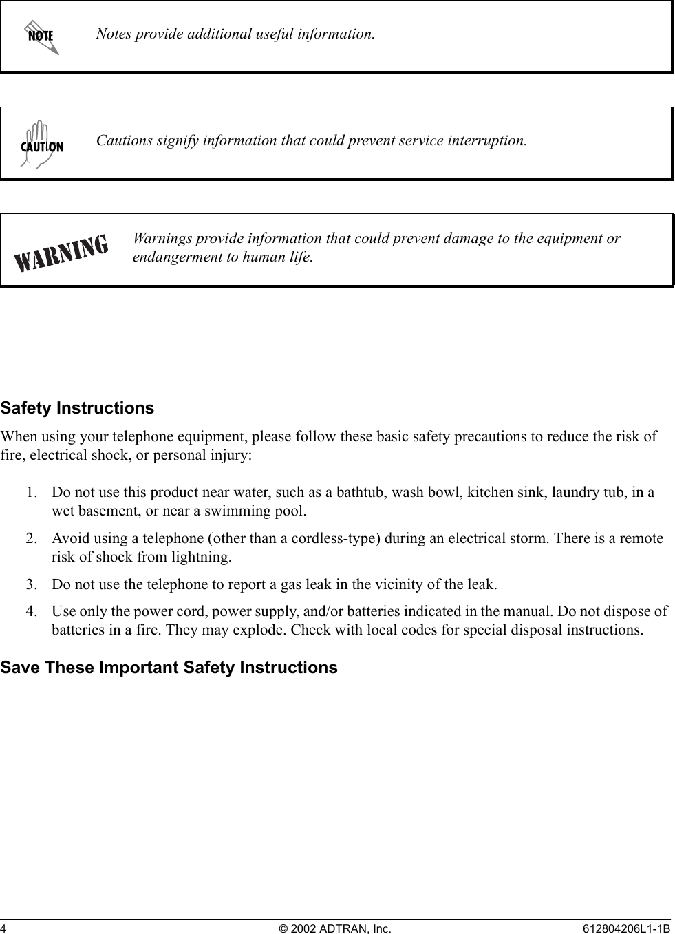4 © 2002 ADTRAN, Inc. 612804206L1-1BSafety InstructionsWhen using your telephone equipment, please follow these basic safety precautions to reduce the risk of fire, electrical shock, or personal injury:1. Do not use this product near water, such as a bathtub, wash bowl, kitchen sink, laundry tub, in a wet basement, or near a swimming pool.2. Avoid using a telephone (other than a cordless-type) during an electrical storm. There is a remote risk of shock from lightning.3. Do not use the telephone to report a gas leak in the vicinity of the leak.4. Use only the power cord, power supply, and/or batteries indicated in the manual. Do not dispose of batteries in a fire. They may explode. Check with local codes for special disposal instructions.Save These Important Safety InstructionsNotes provide additional useful information.Cautions signify information that could prevent service interruption.Warnings provide information that could prevent damage to the equipment or endangerment to human life.