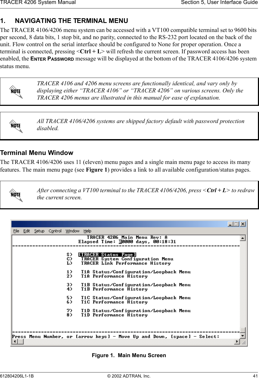 TRACER 4206 System Manual Section 5, User Interface Guide612804206L1-1B © 2002 ADTRAN, Inc. 411. NAVIGATING THE TERMINAL MENUThe TRACER 4106/4206 menu system can be accessed with a VT100 compatible terminal set to 9600 bits per second, 8 data bits, 1 stop bit, and no parity, connected to the RS-232 port located on the back of the unit. Flow control on the serial interface should be configured to None for proper operation. Once a terminal is connected, pressing &lt;Ctrl + L&gt; will refresh the current screen. If password access has been enabled, the ENTER PASSWORD message will be displayed at the bottom of the TRACER 4106/4206 system status menu. Terminal Menu WindowThe TRACER 4106/4206 uses 11 (eleven) menu pages and a single main menu page to access its many features. The main menu page (see Figure 1) provides a link to all available configuration/status pages.Figure 1.  Main Menu ScreenTRACER 4106 and 4206 menu screens are functionally identical, and vary only by displaying either “TRACER 4106” or “TRACER 4206” on various screens. Only the TRACER 4206 menus are illustrated in this manual for ease of explanation.All TRACER 4106/4206 systems are shipped factory default with password protection disabled.After connecting a VT100 terminal to the TRACER 4106/4206, press &lt;Ctrl + L&gt; to redraw the current screen.