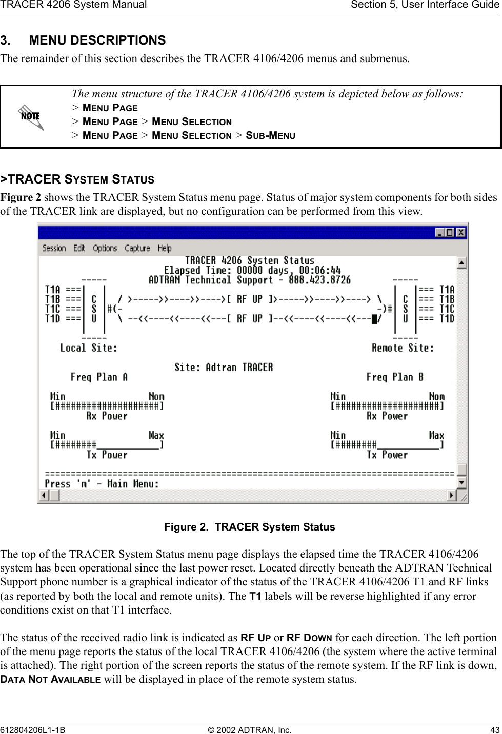 TRACER 4206 System Manual Section 5, User Interface Guide612804206L1-1B © 2002 ADTRAN, Inc. 433. MENU DESCRIPTIONSThe remainder of this section describes the TRACER 4106/4206 menus and submenus. &gt;TRACER SYSTEM STATUSFigure 2 shows the TRACER System Status menu page. Status of major system components for both sides of the TRACER link are displayed, but no configuration can be performed from this view.Figure 2.  TRACER System StatusThe top of the TRACER System Status menu page displays the elapsed time the TRACER 4106/4206 system has been operational since the last power reset. Located directly beneath the ADTRAN Technical Support phone number is a graphical indicator of the status of the TRACER 4106/4206 T1 and RF links (as reported by both the local and remote units). The T1 labels will be reverse highlighted if any error conditions exist on that T1 interface.The status of the received radio link is indicated as RF UP or RF DOWN for each direction. The left portion of the menu page reports the status of the local TRACER 4106/4206 (the system where the active terminal is attached). The right portion of the screen reports the status of the remote system. If the RF link is down, DATA NOT AVAILABLE will be displayed in place of the remote system status. The menu structure of the TRACER 4106/4206 system is depicted below as follows:&gt; MENU PAGE&gt; MENU PAGE &gt; MENU SELECTION&gt; MENU PAGE &gt; MENU SELECTION &gt; SUB-MENU