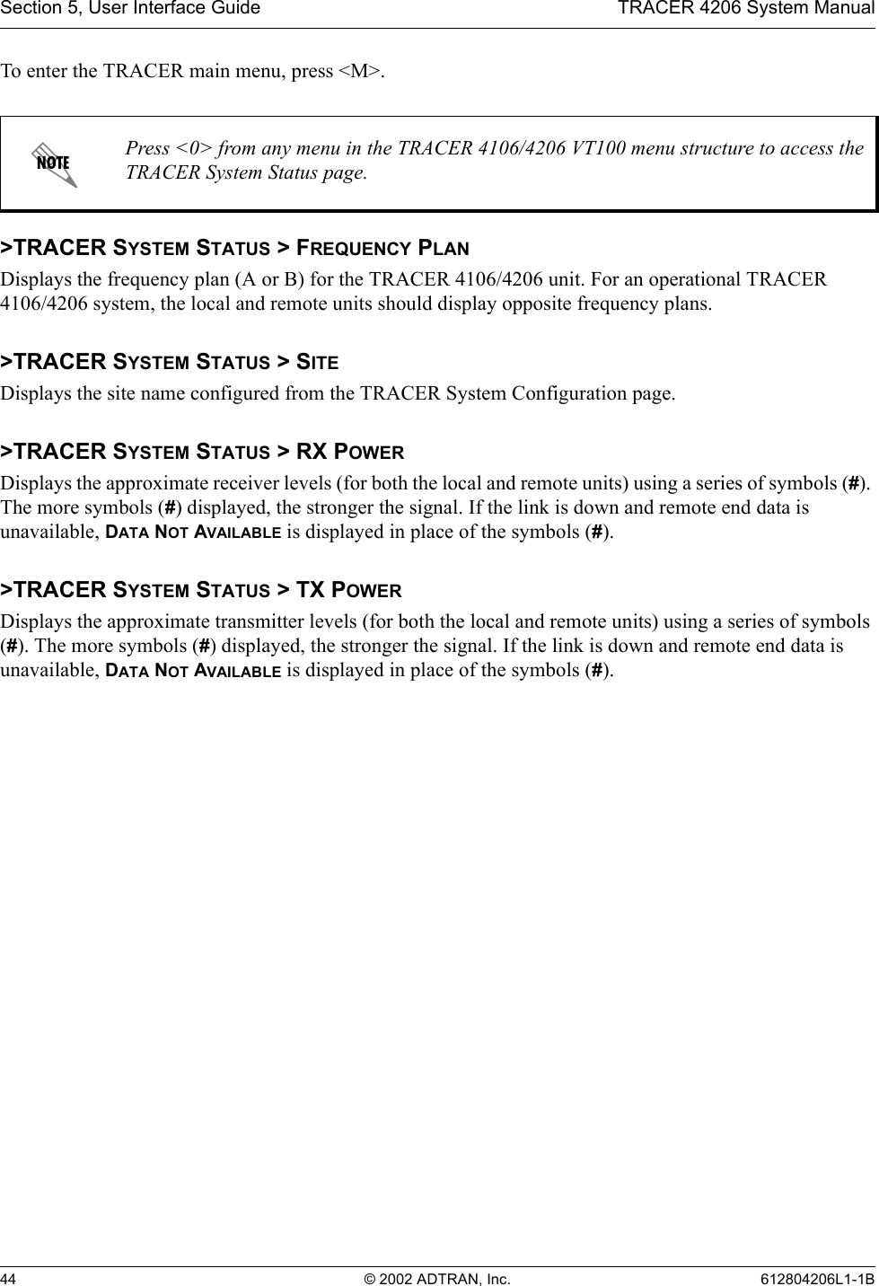 Section 5, User Interface Guide TRACER 4206 System Manual44 © 2002 ADTRAN, Inc. 612804206L1-1BTo enter the TRACER main menu, press &lt;M&gt;.&gt;TRACER SYSTEM STATUS &gt; FREQUENCY PLANDisplays the frequency plan (A or B) for the TRACER 4106/4206 unit. For an operational TRACER 4106/4206 system, the local and remote units should display opposite frequency plans.&gt;TRACER SYSTEM STATUS &gt; SITEDisplays the site name configured from the TRACER System Configuration page.&gt;TRACER SYSTEM STATUS &gt; RX POWERDisplays the approximate receiver levels (for both the local and remote units) using a series of symbols (#). The more symbols (#) displayed, the stronger the signal. If the link is down and remote end data is unavailable, DATA NOT AVAILABLE is displayed in place of the symbols (#).&gt;TRACER SYSTEM STATUS &gt; TX POWERDisplays the approximate transmitter levels (for both the local and remote units) using a series of symbols (#). The more symbols (#) displayed, the stronger the signal. If the link is down and remote end data is unavailable, DATA NOT AVAILABLE is displayed in place of the symbols (#).Press &lt;0&gt; from any menu in the TRACER 4106/4206 VT100 menu structure to access the TRACER System Status page.