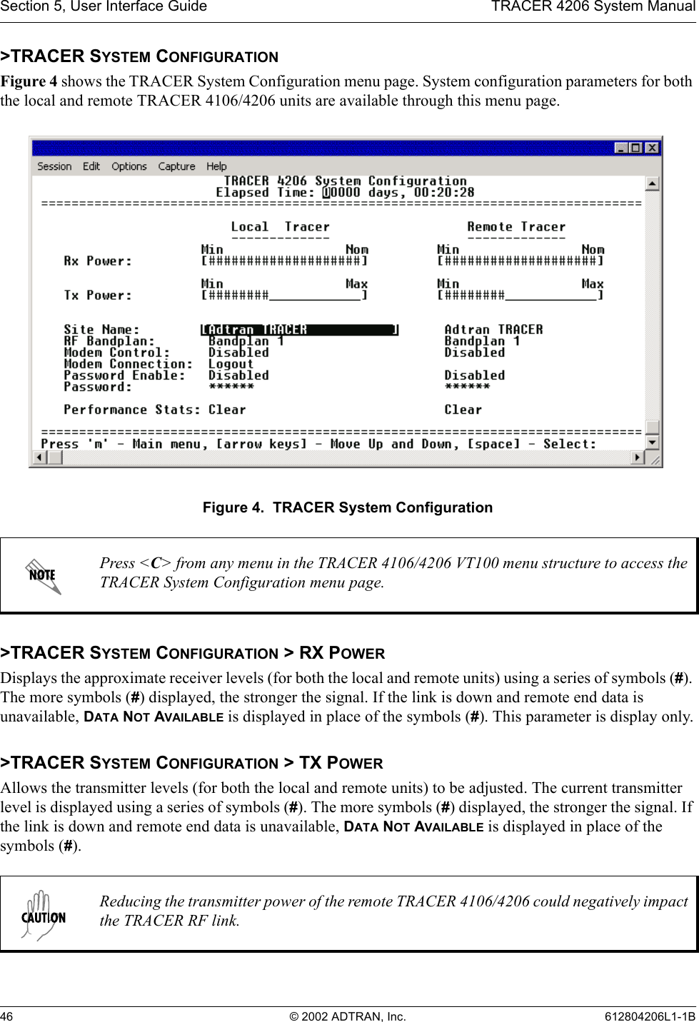 Section 5, User Interface Guide TRACER 4206 System Manual46 © 2002 ADTRAN, Inc. 612804206L1-1B&gt;TRACER SYSTEM CONFIGURATIONFigure 4 shows the TRACER System Configuration menu page. System configuration parameters for both the local and remote TRACER 4106/4206 units are available through this menu page.Figure 4.  TRACER System Configuration&gt;TRACER SYSTEM CONFIGURATION &gt; RX POWERDisplays the approximate receiver levels (for both the local and remote units) using a series of symbols (#). The more symbols (#) displayed, the stronger the signal. If the link is down and remote end data is unavailable, DATA NOT AVAILABLE is displayed in place of the symbols (#). This parameter is display only.&gt;TRACER SYSTEM CONFIGURATION &gt; TX POWERAllows the transmitter levels (for both the local and remote units) to be adjusted. The current transmitter level is displayed using a series of symbols (#). The more symbols (#) displayed, the stronger the signal. If the link is down and remote end data is unavailable, DATA NOT AVAILABLE is displayed in place of the symbols (#).Press &lt;C&gt; from any menu in the TRACER 4106/4206 VT100 menu structure to access the TRACER System Configuration menu page.Reducing the transmitter power of the remote TRACER 4106/4206 could negatively impact the TRACER RF link.