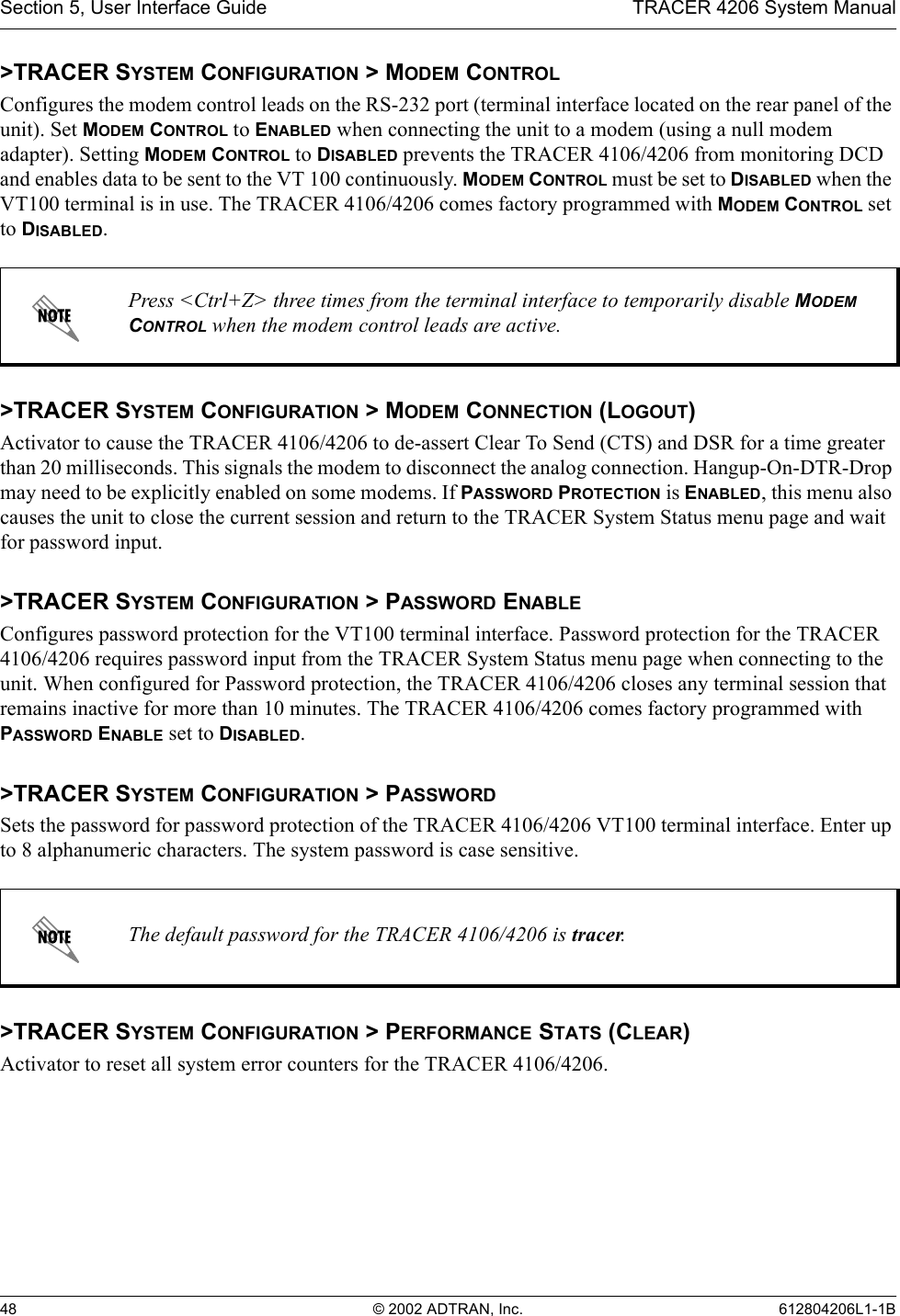 Section 5, User Interface Guide TRACER 4206 System Manual48 © 2002 ADTRAN, Inc. 612804206L1-1B&gt;TRACER SYSTEM CONFIGURATION &gt; MODEM CONTROLConfigures the modem control leads on the RS-232 port (terminal interface located on the rear panel of the unit). Set MODEM CONTROL to ENABLED when connecting the unit to a modem (using a null modem adapter). Setting MODEM CONTROL to DISABLED prevents the TRACER 4106/4206 from monitoring DCD and enables data to be sent to the VT 100 continuously. MODEM CONTROL must be set to DISABLED when the VT100 terminal is in use. The TRACER 4106/4206 comes factory programmed with MODEM CONTROL set to DISABLED.&gt;TRACER SYSTEM CONFIGURATION &gt; MODEM CONNECTION (LOGOUT)Activator to cause the TRACER 4106/4206 to de-assert Clear To Send (CTS) and DSR for a time greater than 20 milliseconds. This signals the modem to disconnect the analog connection. Hangup-On-DTR-Drop may need to be explicitly enabled on some modems. If PASSWORD PROTECTION is ENABLED, this menu also causes the unit to close the current session and return to the TRACER System Status menu page and wait for password input.&gt;TRACER SYSTEM CONFIGURATION &gt; PASSWORD ENABLEConfigures password protection for the VT100 terminal interface. Password protection for the TRACER 4106/4206 requires password input from the TRACER System Status menu page when connecting to the unit. When configured for Password protection, the TRACER 4106/4206 closes any terminal session that remains inactive for more than 10 minutes. The TRACER 4106/4206 comes factory programmed with PASSWORD ENABLE set to DISABLED. &gt;TRACER SYSTEM CONFIGURATION &gt; PASSWORDSets the password for password protection of the TRACER 4106/4206 VT100 terminal interface. Enter up to 8 alphanumeric characters. The system password is case sensitive.&gt;TRACER SYSTEM CONFIGURATION &gt; PERFORMANCE STATS (CLEAR)Activator to reset all system error counters for the TRACER 4106/4206.Press &lt;Ctrl+Z&gt; three times from the terminal interface to temporarily disable MODEM CONTROL when the modem control leads are active.The default password for the TRACER 4106/4206 is tracer.
