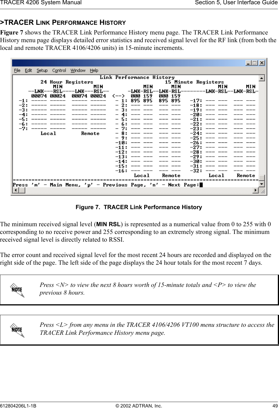 TRACER 4206 System Manual Section 5, User Interface Guide612804206L1-1B © 2002 ADTRAN, Inc. 49&gt;TRACER LINK PERFORMANCE HISTORYFigure 7 shows the TRACER Link Performance History menu page. The TRACER Link Performance History menu page displays detailed error statistics and received signal level for the RF link (from both the local and remote TRACER 4106/4206 units) in 15-minute increments. Figure 7.  TRACER Link Performance HistoryThe minimum received signal level (MIN RSL) is represented as a numerical value from 0 to 255 with 0 corresponding to no receive power and 255 corresponding to an extremely strong signal. The minimum received signal level is directly related to RSSI.The error count and received signal level for the most recent 24 hours are recorded and displayed on the right side of the page. The left side of the page displays the 24 hour totals for the most recent 7 days. Press &lt;N&gt; to view the next 8 hours worth of 15-minute totals and &lt;P&gt; to view the previous 8 hours.Press &lt;L&gt; from any menu in the TRACER 4106/4206 VT100 menu structure to access the TRACER Link Performance History menu page.