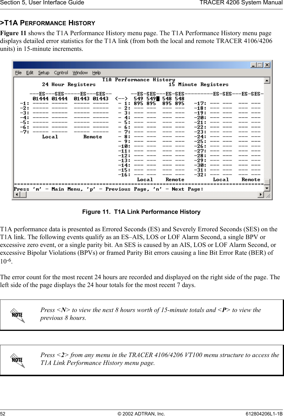 Section 5, User Interface Guide TRACER 4206 System Manual52 © 2002 ADTRAN, Inc. 612804206L1-1B&gt;T1A PERFORMANCE HISTORYFigure 11 shows the T1A Performance History menu page. The T1A Performance History menu page displays detailed error statistics for the T1A link (from both the local and remote TRACER 4106/4206 units) in 15-minute increments. Figure 11.  T1A Link Performance HistoryT1A performance data is presented as Errored Seconds (ES) and Severely Errored Seconds (SES) on the T1A link. The following events qualify as an ES–AIS, LOS or LOF Alarm Second, a single BPV or excessive zero event, or a single parity bit. An SES is caused by an AIS, LOS or LOF Alarm Second, or excessive Bipolar Violations (BPVs) or framed Parity Bit errors causing a line Bit Error Rate (BER) of 10-6.The error count for the most recent 24 hours are recorded and displayed on the right side of the page. The left side of the page displays the 24 hour totals for the most recent 7 days.Press &lt;N&gt; to view the next 8 hours worth of 15-minute totals and &lt;P&gt; to view the previous 8 hours.Press &lt;2&gt; from any menu in the TRACER 4106/4206 VT100 menu structure to access the T1A Link Performance History menu page.