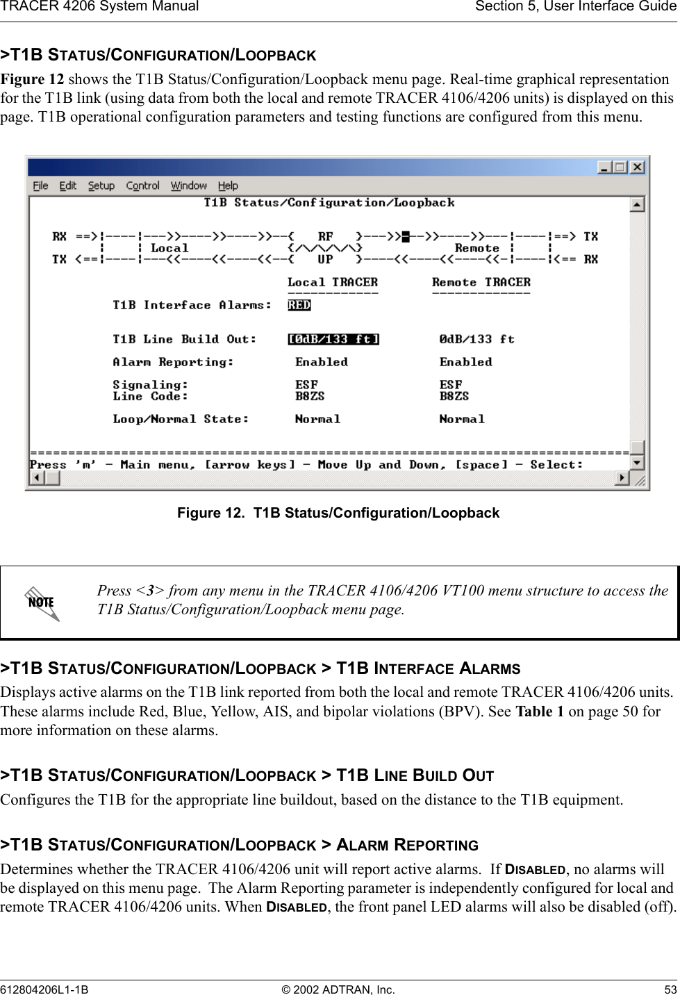 TRACER 4206 System Manual Section 5, User Interface Guide612804206L1-1B © 2002 ADTRAN, Inc. 53&gt;T1B STATUS/CONFIGURATION/LOOPBACKFigure 12 shows the T1B Status/Configuration/Loopback menu page. Real-time graphical representation for the T1B link (using data from both the local and remote TRACER 4106/4206 units) is displayed on this page. T1B operational configuration parameters and testing functions are configured from this menu.Figure 12.  T1B Status/Configuration/Loopback&gt;T1B STATUS/CONFIGURATION/LOOPBACK &gt; T1B INTERFACE ALARMSDisplays active alarms on the T1B link reported from both the local and remote TRACER 4106/4206 units. These alarms include Red, Blue, Yellow, AIS, and bipolar violations (BPV). See Tabl e 1 on page 50 for more information on these alarms.&gt;T1B STATUS/CONFIGURATION/LOOPBACK &gt; T1B LINE BUILD OUTConfigures the T1B for the appropriate line buildout, based on the distance to the T1B equipment.  &gt;T1B STATUS/CONFIGURATION/LOOPBACK &gt; ALARM REPORTINGDetermines whether the TRACER 4106/4206 unit will report active alarms.  If DISABLED, no alarms will be displayed on this menu page.  The Alarm Reporting parameter is independently configured for local and remote TRACER 4106/4206 units. When DISABLED, the front panel LED alarms will also be disabled (off).Press &lt;3&gt; from any menu in the TRACER 4106/4206 VT100 menu structure to access the T1B Status/Configuration/Loopback menu page.