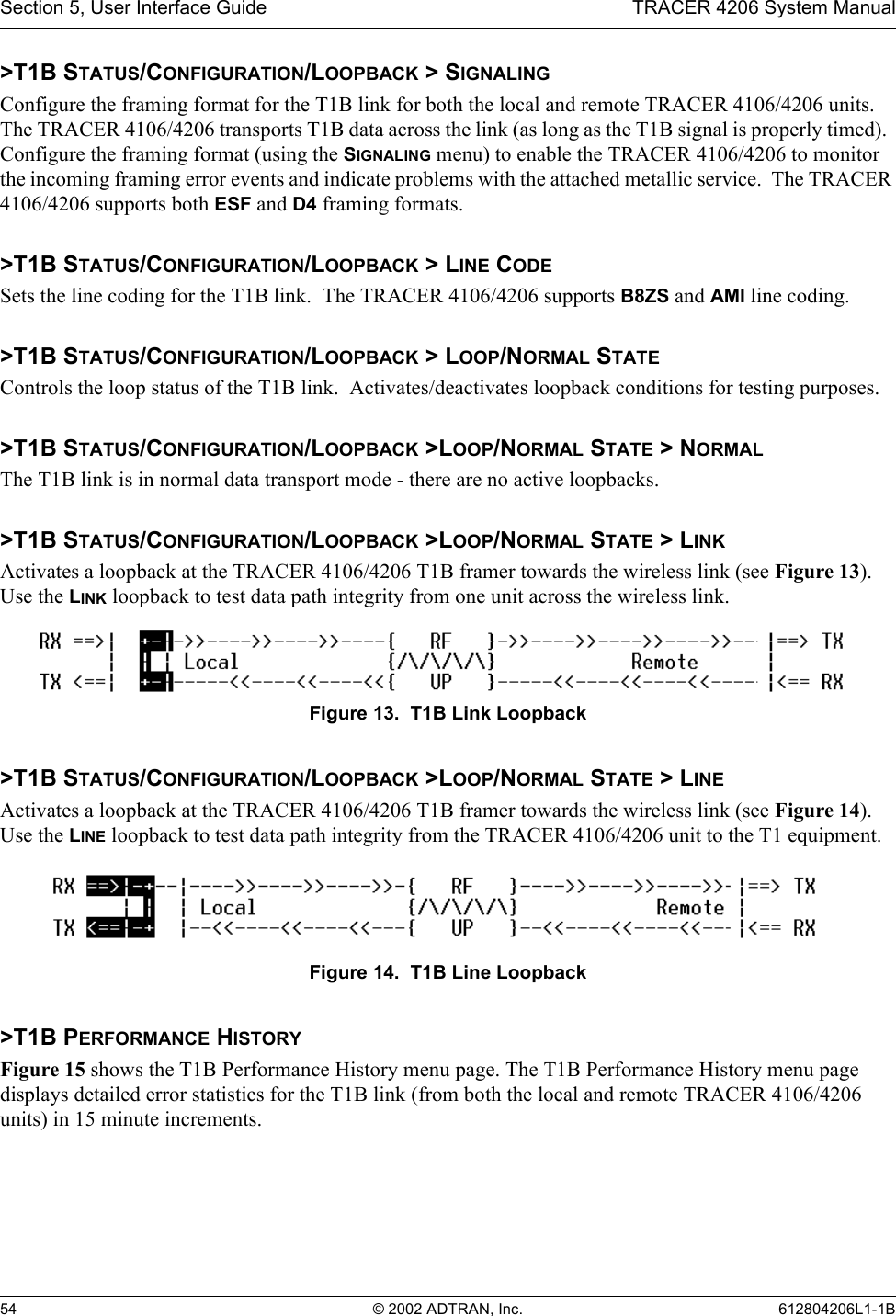 Section 5, User Interface Guide TRACER 4206 System Manual54 © 2002 ADTRAN, Inc. 612804206L1-1B&gt;T1B STATUS/CONFIGURATION/LOOPBACK &gt; SIGNALINGConfigure the framing format for the T1B link for both the local and remote TRACER 4106/4206 units.  The TRACER 4106/4206 transports T1B data across the link (as long as the T1B signal is properly timed).  Configure the framing format (using the SIGNALING menu) to enable the TRACER 4106/4206 to monitor the incoming framing error events and indicate problems with the attached metallic service.  The TRACER 4106/4206 supports both ESF and D4 framing formats.&gt;T1B STATUS/CONFIGURATION/LOOPBACK &gt; LINE CODESets the line coding for the T1B link.  The TRACER 4106/4206 supports B8ZS and AMI line coding.&gt;T1B STATUS/CONFIGURATION/LOOPBACK &gt; LOOP/NORMAL STATEControls the loop status of the T1B link.  Activates/deactivates loopback conditions for testing purposes.&gt;T1B STATUS/CONFIGURATION/LOOPBACK &gt;LOOP/NORMAL STATE &gt; NORMALThe T1B link is in normal data transport mode - there are no active loopbacks.&gt;T1B STATUS/CONFIGURATION/LOOPBACK &gt;LOOP/NORMAL STATE &gt; LINKActivates a loopback at the TRACER 4106/4206 T1B framer towards the wireless link (see Figure 13). Use the LINK loopback to test data path integrity from one unit across the wireless link.Figure 13.  T1B Link Loopback&gt;T1B STATUS/CONFIGURATION/LOOPBACK &gt;LOOP/NORMAL STATE &gt; LINEActivates a loopback at the TRACER 4106/4206 T1B framer towards the wireless link (see Figure 14). Use the LINE loopback to test data path integrity from the TRACER 4106/4206 unit to the T1 equipment.Figure 14.  T1B Line Loopback&gt;T1B PERFORMANCE HISTORYFigure 15 shows the T1B Performance History menu page. The T1B Performance History menu page displays detailed error statistics for the T1B link (from both the local and remote TRACER 4106/4206 units) in 15 minute increments.