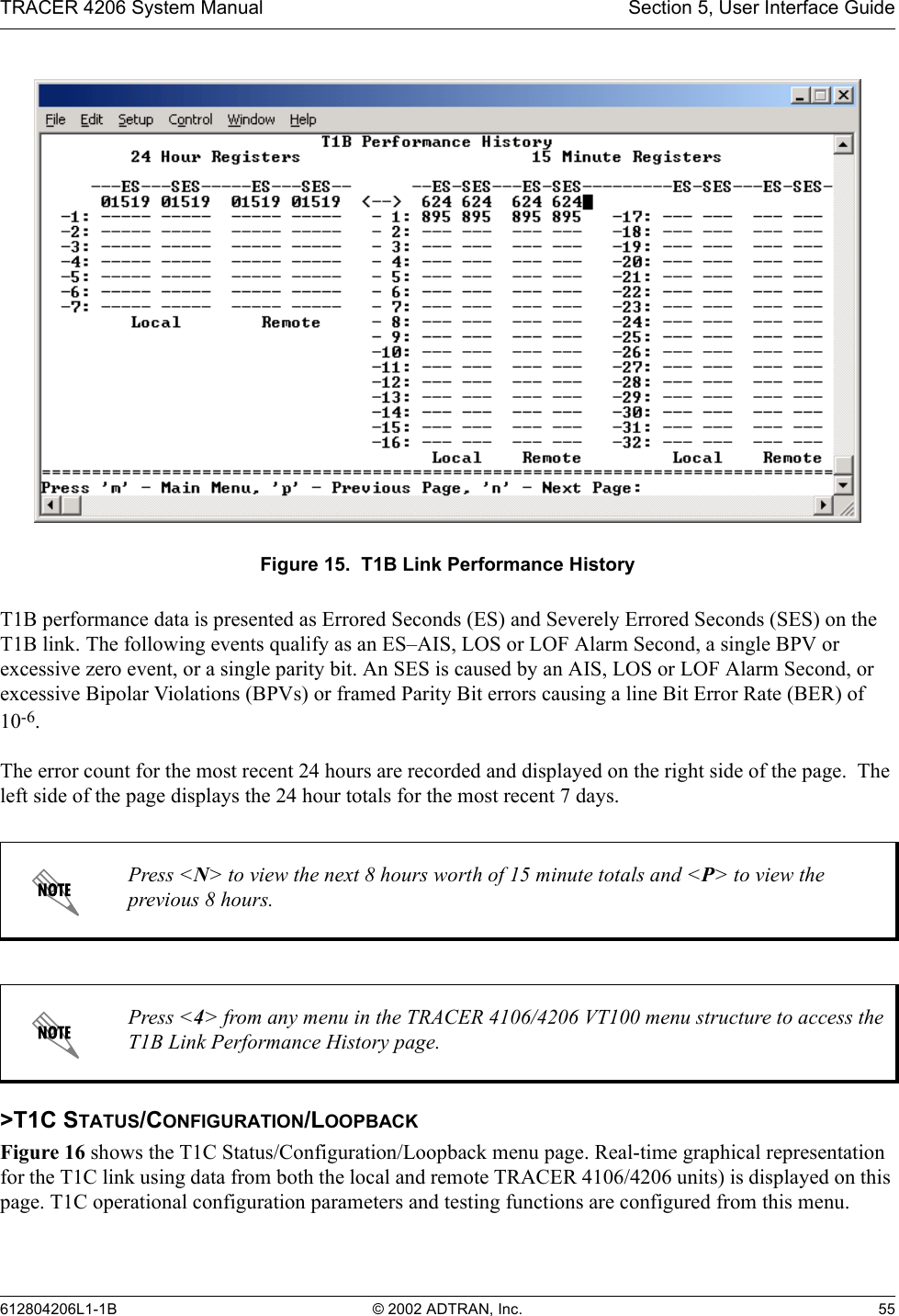TRACER 4206 System Manual Section 5, User Interface Guide612804206L1-1B © 2002 ADTRAN, Inc. 55Figure 15.  T1B Link Performance HistoryT1B performance data is presented as Errored Seconds (ES) and Severely Errored Seconds (SES) on the T1B link. The following events qualify as an ES–AIS, LOS or LOF Alarm Second, a single BPV or excessive zero event, or a single parity bit. An SES is caused by an AIS, LOS or LOF Alarm Second, or excessive Bipolar Violations (BPVs) or framed Parity Bit errors causing a line Bit Error Rate (BER) of 10-6.The error count for the most recent 24 hours are recorded and displayed on the right side of the page.  The left side of the page displays the 24 hour totals for the most recent 7 days.&gt;T1C STATUS/CONFIGURATION/LOOPBACKFigure 16 shows the T1C Status/Configuration/Loopback menu page. Real-time graphical representation for the T1C link using data from both the local and remote TRACER 4106/4206 units) is displayed on this page. T1C operational configuration parameters and testing functions are configured from this menu.Press &lt;N&gt; to view the next 8 hours worth of 15 minute totals and &lt;P&gt; to view the previous 8 hours.Press &lt;4&gt; from any menu in the TRACER 4106/4206 VT100 menu structure to access the T1B Link Performance History page.