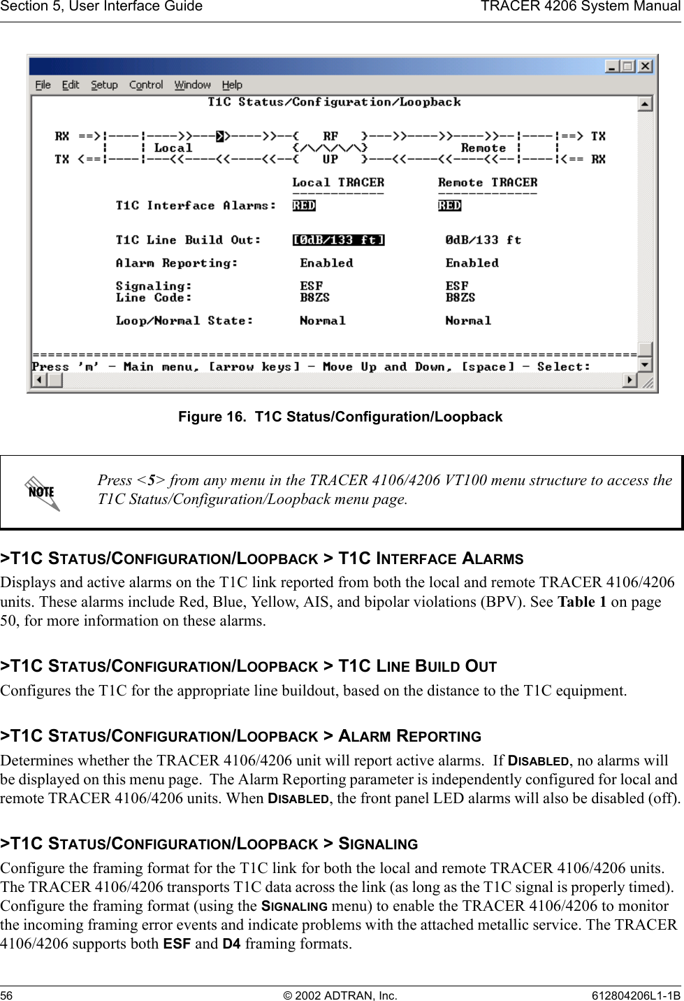 Section 5, User Interface Guide TRACER 4206 System Manual56 © 2002 ADTRAN, Inc. 612804206L1-1BFigure 16.  T1C Status/Configuration/Loopback&gt;T1C STATUS/CONFIGURATION/LOOPBACK &gt; T1C INTERFACE ALARMSDisplays and active alarms on the T1C link reported from both the local and remote TRACER 4106/4206 units. These alarms include Red, Blue, Yellow, AIS, and bipolar violations (BPV). See Table 1 on page 50, for more information on these alarms.&gt;T1C STATUS/CONFIGURATION/LOOPBACK &gt; T1C LINE BUILD OUTConfigures the T1C for the appropriate line buildout, based on the distance to the T1C equipment. &gt;T1C STATUS/CONFIGURATION/LOOPBACK &gt; ALARM REPORTINGDetermines whether the TRACER 4106/4206 unit will report active alarms.  If DISABLED, no alarms will be displayed on this menu page.  The Alarm Reporting parameter is independently configured for local and remote TRACER 4106/4206 units. When DISABLED, the front panel LED alarms will also be disabled (off).&gt;T1C STATUS/CONFIGURATION/LOOPBACK &gt; SIGNALINGConfigure the framing format for the T1C link for both the local and remote TRACER 4106/4206 units.  The TRACER 4106/4206 transports T1C data across the link (as long as the T1C signal is properly timed).  Configure the framing format (using the SIGNALING menu) to enable the TRACER 4106/4206 to monitor the incoming framing error events and indicate problems with the attached metallic service. The TRACER 4106/4206 supports both ESF and D4 framing formats.Press &lt;5&gt; from any menu in the TRACER 4106/4206 VT100 menu structure to access the T1C Status/Configuration/Loopback menu page.