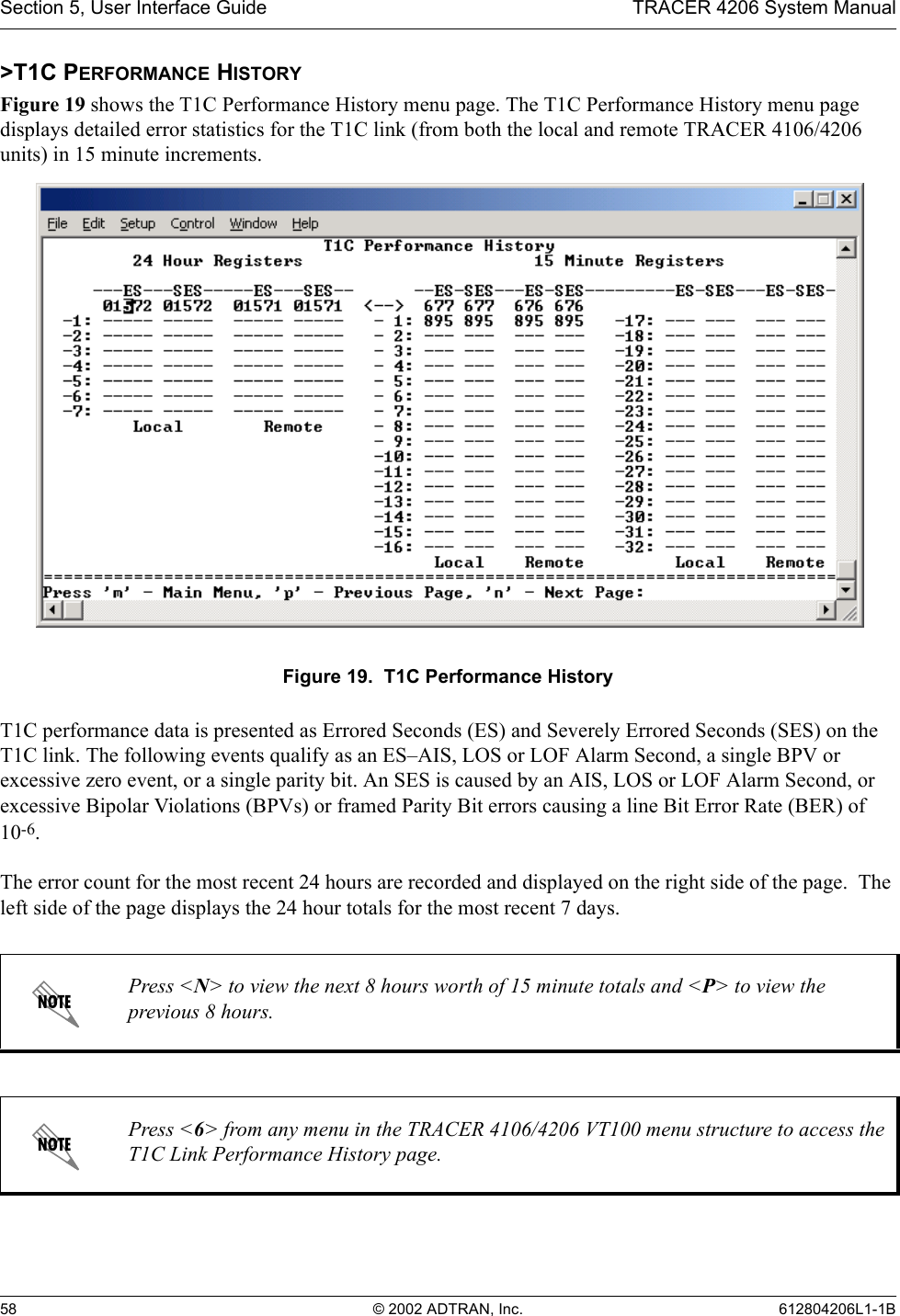 Section 5, User Interface Guide TRACER 4206 System Manual58 © 2002 ADTRAN, Inc. 612804206L1-1B&gt;T1C PERFORMANCE HISTORYFigure 19 shows the T1C Performance History menu page. The T1C Performance History menu page displays detailed error statistics for the T1C link (from both the local and remote TRACER 4106/4206 units) in 15 minute increments.Figure 19.  T1C Performance HistoryT1C performance data is presented as Errored Seconds (ES) and Severely Errored Seconds (SES) on the T1C link. The following events qualify as an ES–AIS, LOS or LOF Alarm Second, a single BPV or excessive zero event, or a single parity bit. An SES is caused by an AIS, LOS or LOF Alarm Second, or excessive Bipolar Violations (BPVs) or framed Parity Bit errors causing a line Bit Error Rate (BER) of 10-6.The error count for the most recent 24 hours are recorded and displayed on the right side of the page.  The left side of the page displays the 24 hour totals for the most recent 7 days.Press &lt;N&gt; to view the next 8 hours worth of 15 minute totals and &lt;P&gt; to view the previous 8 hours.Press &lt;6&gt; from any menu in the TRACER 4106/4206 VT100 menu structure to access the T1C Link Performance History page.