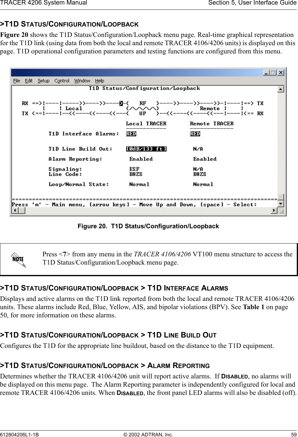 TRACER 4206 System Manual Section 5, User Interface Guide612804206L1-1B © 2002 ADTRAN, Inc. 59&gt;T1D STATUS/CONFIGURATION/LOOPBACKFigure 20 shows the T1D Status/Configuration/Loopback menu page. Real-time graphical representation for the T1D link (using data from both the local and remote TRACER 4106/4206 units) is displayed on this page. T1D operational configuration parameters and testing functions are configured from this menu.Figure 20.  T1D Status/Configuration/Loopback&gt;T1D STATUS/CONFIGURATION/LOOPBACK &gt; T1D INTERFACE ALARMSDisplays and active alarms on the T1D link reported from both the local and remote TRACER 4106/4206 units. These alarms include Red, Blue, Yellow, AIS, and bipolar violations (BPV). See Table 1 on page 50, for more information on these alarms.&gt;T1D STATUS/CONFIGURATION/LOOPBACK &gt; T1D LINE BUILD OUTConfigures the T1D for the appropriate line buildout, based on the distance to the T1D equipment.  &gt;T1D STATUS/CONFIGURATION/LOOPBACK &gt; ALARM REPORTINGDetermines whether the TRACER 4106/4206 unit will report active alarms.  If DISABLED, no alarms will be displayed on this menu page.  The Alarm Reporting parameter is independently configured for local and remote TRACER 4106/4206 units. When DISABLED, the front panel LED alarms will also be disabled (off).Press &lt;7&gt; from any menu in the TRACER 4106/4206 VT100 menu structure to access the T1D Status/Configuration/Loopback menu page.