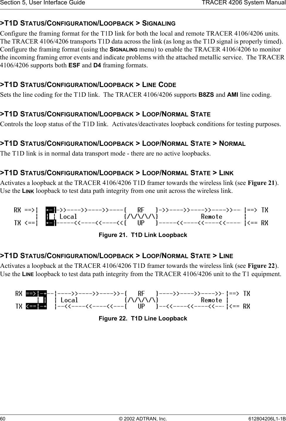 Section 5, User Interface Guide TRACER 4206 System Manual60 © 2002 ADTRAN, Inc. 612804206L1-1B&gt;T1D STATUS/CONFIGURATION/LOOPBACK &gt; SIGNALINGConfigure the framing format for the T1D link for both the local and remote TRACER 4106/4206 units.  The TRACER 4106/4206 transports T1D data across the link (as long as the T1D signal is properly timed).  Configure the framing format (using the SIGNALING menu) to enable the TRACER 4106/4206 to monitor the incoming framing error events and indicate problems with the attached metallic service.  The TRACER 4106/4206 supports both ESF and D4 framing formats.&gt;T1D STATUS/CONFIGURATION/LOOPBACK &gt; LINE CODESets the line coding for the T1D link.  The TRACER 4106/4206 supports B8ZS and AMI line coding.&gt;T1D STATUS/CONFIGURATION/LOOPBACK &gt; LOOP/NORMAL STATEControls the loop status of the T1D link.  Activates/deactivates loopback conditions for testing purposes.&gt;T1D STATUS/CONFIGURATION/LOOPBACK &gt; LOOP/NORMAL STATE &gt; NORMALThe T1D link is in normal data transport mode - there are no active loopbacks.&gt;T1D STATUS/CONFIGURATION/LOOPBACK &gt; LOOP/NORMAL STATE &gt; LINKActivates a loopback at the TRACER 4106/4206 T1D framer towards the wireless link (see Figure 21). Use the LINK loopback to test data path integrity from one unit across the wireless link.Figure 21.  T1D Link Loopback&gt;T1D STATUS/CONFIGURATION/LOOPBACK &gt; LOOP/NORMAL STATE &gt; LINEActivates a loopback at the TRACER 4106/4206 T1D framer towards the wireless link (see Figure 22). Use the LINE loopback to test data path integrity from the TRACER 4106/4206 unit to the T1 equipment.Figure 22.  T1D Line Loopback